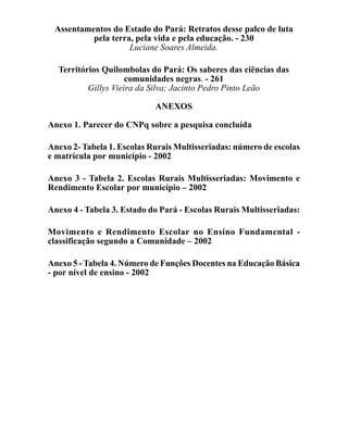 Assentamentos do Estado do Pará: Retratos desse palco de luta
          pela terra, pela vida e pela educação. - 230
                    Luciane Soares Almeida.

  Territórios Quilombolas do Pará: Os saberes das ciências das
                     comunidades negras. - 261
          Gillys Vieira da Silva; Jacinto Pedro Pinto Leão

                            ANEXOS

Anexo 1. Parecer do CNPq sobre a pesquisa concluída

Anexo 2- Tabela 1. Escolas Rurais Multisseriadas: número de escolas
e matrícula por município - 2002

Anexo 3 - Tabela 2. Escolas Rurais Multisseriadas: Movimento e
Rendimento Escolar por município – 2002

Anexo 4 - Tabela 3. Estado do Pará - Escolas Rurais Multisseriadas:

Movimento e Rendimento Escolar no Ensino Fundamental -
classificação segundo a Comunidade – 2002

Anexo 5 - Tabela 4. Número de Funções Docentes na Educação Básica
- por nível de ensino - 2002
 