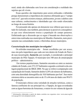 rural, ainda são elaboradas sem levar em consideração a realidade dos
sujeitos que ali vivem.
      Essas questões são importantes para serem enfocadas e debatidas
porque demonstram a importância de estarmos afirmando que o “campo
está vivo”, que nele existem crianças, adolescentes, jovens e adultos com
suas culturas, conhecimentos e identidades que vêm sendo silenciados
ao longo de nossa história.
      Foi pensando não apenas em denunciar esse silêncio que nosso es-
tudo foi realizado, mas também, para destacar as possíveis conseqüênci-
as que esse silenciamento trouxe a população do campo paraense.
Enfatizando que a discussão que se segue é baseada nas observações e
entrevistas realizadas nos municípios de Marabá e Santarém, mais preci-
samente nas comunidades rurais e ribeirinhas desses municípios.

Caracterização dos municípios investigados21
      Os referidos municípios não foram escolhidos por um acaso,
mas sim pela importância que cada um tem dentro do Estado do Pará e
de suas mesorregião. Santarém, por exemplo, é considerado o principal
município do Pólo Tapajós. O município tem 340 anos de amancipação
político – administrativa.
       Em termos populacionais, Santarém encontra-se entre as maiores
cidades do Estado, com 272.237 habitantes segundo a estimativa da con-
tagem populacional do IBGE 2004. No que se refere à comparação com
a população do Estado, Santarém detêm 4,24% do número de habitantes,
com uma densidade demográfica de 10,8 habitantes por km2. Sua maior
estrutura etária se encontra entre os de 15 a 64 anos de idade com 99.671
da população.
      O município oferece uma variedade de atrações turísticas, como a
famosa confluente do seu principal rio, o Tapajós, de água esverdeadas
com as águas barrentas do Amazonas, o maior rio em volume de água do

21
 Informações elaboradas a partir de dados contidos nos seguintes sites: www.amat.org.br/
www.pa.gov.br/ www.skorpioet.com.br.

                                          91
 