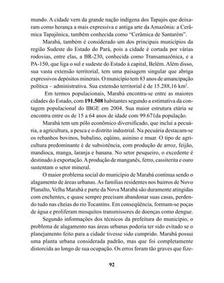 mundo. A cidade vem da grande nação indígena dos Tapajós que deixa-
ram como herança a mais expressiva e antiga arte da Amazônia: a Cerâ-
mica Tapajônica, também conhecida como “Cerâmica de Santarém”.
       Marabá, também é considerado um dos principais municípios da
região Sudeste do Estado do Pará, pois a cidade é cortada por várias
rodovias, entre elas, a BR-230, conhecida como Transamazônica, e a
PA-150, que liga o sul e sudeste do Estado à capital, Belém. Além disso,
sua vasta extensão territorial, tem uma paisagem singular que abriga
expressivos depósitos minerais. O município tem 83 anos de amancipação
política – administrativa. Sua extensão territorial é de 15.288,16 km2.
        Em termos populacionais, Marabá encontra-se entre as maiores
cidades do Estado, com 191.508 habitantes segundo a estimativa da con-
tagem populacional do IBGE em 2004. Sua maior estrutura etária se
encontra entre os de 15 a 64 anos de idade com 99.671da população.
       Marabá tem um pólo econômico diversificado, que inclui a pecuá-
ria, a agricultura, a pesca e o distrito industrial. Na pecuária destacam-se
os rebanhos bovinos, bubalino, eqüino, asinino e muar. O tipo de agri-
cultura predominante é de subsistência, com produção de arroz, feijão,
mandioca, manga, laranja e banana. No setor pesqueiro, o excedente é
destinado à exportação. A produção de manganês, ferro, cassiterita e ouro
sustentam o setor mineral.
       O maior problema social do município de Marabá continua sendo o
alagamento de áreas urbanas. As famílias residentes nos bairros de Novo
Planalto, Velha Marabá e parte da Nova Marabá são duramente atingidas
com enchentes, e quase sempre precisam abandonar suas casas, perden-
do tudo nas cheias do rio Tocantins. Em conseqüência, formam-se poças
de água e proliferam mosquitos transmissores de doenças como dengue.
       Segundo informações dos técnicos da prefeitura do município, o
problema de alagamento nas áreas urbanas poderia ter sido evitado se o
planejamento feito para a cidade tivesse sido cumprido. Marabá possui
uma planta urbana considerada padrão, mas que foi completamente
distorcida ao longo de sua ocupação. Os erros foram tão graves que fize-

                                    92
 
