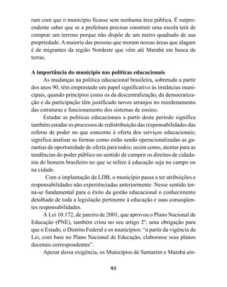 ram com que o município ficasse sem nenhuma área pública. É surpre-
endente saber que se a prefeitura precisar construir uma escola terá de
comprar um terreno porque não dispõe de um metro quadrado de sua
propriedade. A maioria das pessoas que moram nessas áreas que alagam
é de migrantes da região Nordeste que vêm até Marabá em busca de
terras.

A importância do município nas políticas educacionais
      As mudanças na política educacional brasileira, sobretudo a partir
dos anos 90, têm emprestado um papel significativo às instâncias muni-
cipais, quando princípios como os da descentralização, da democratiza-
ção e da participação têm justificado novos arranjos no reordenamento
das estruturas e funcionamento dos sistemas de ensino.
      Estudar as políticas educacionais a partir deste período significa
também estudar os processos de redistribuição das responsabilidades das
esferas de poder no que concerne à oferta dos serviços educacionais;
significa analisar as formas como estão sendo operacionalizadas as ga-
rantias de oportunidade de oferta para todos; assim como, atentar para as
tendências do poder público no sentido de cumprir os direitos de cidada-
nia do homem brasileiro no que se refere à educação seja no campo ou
na cidade.
       Com a implantação da LDB, o município passa a ter atribuições e
responsabilidades não experiênciadas anteriormente. Nesse sentido tor-
na-se fundamental para o êxito da gestão educacional o conhecimento
detalhado de toda a legislação pertinente à educação e suas conseqüen-
tes responsabilidades.
      A Lei 10.172, de janeiro de 2001, que aprovou o Plano Nacional de
Educação (PNE), também criou no seu artigo 2º, uma obrigação para
que o Estado, o Distrito Federal e os municípios: “a partir da vigência da
Lei, com base no Plano Nacional de Educação, elaborasse seus planos
decenais correspondentes”.
      Apesar dessa exigência, os Municípios de Santarém e Marabá ain-

                                   93
 