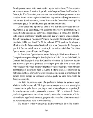da não possuem um sistema de ensino legalmente criado. Todas as ques-
tões educacionais de ordem legal são tratadas pelo Conselho Estadual de
Educação. Em Santarém, encontra-se em tramitação o processo de sua
criação, assim como a aprovação de seu regimento e de órgãos necessá-
rios ao seu funcionamento, como é o caso do Conselho Municipal de
Educação que já foi criado, mas que ainda não funciona.
      Como já foi dito a partir da LDB a luta por uma educação do cam-
po, pública e de qualidade, com garantia de acesso e permanência, foi
intensificada na pauta de diferentes organizações e entidades, constitu-
indo-se num amplo movimento nacional, que teve como um dos resulta-
dos a I Conferência Nacional: Por uma Educação Básica do Campo, em
Luziânia (GO), nos dias 27 a 30 de julho de 1998, onde se fortaleceu o
Movimento de Articulação Nacional por uma Educação do Campo, e
que foi fundamental para a construção do referencial das Diretrizes
Operacionais para a Escola do Campo.
      As Diretrizes Operacionais para a Educação Básica nas Escolas do
Campo foram aprovadas pela Resolução de nº l, de 3 de abril de 2002, da
Câmara de Educação Básica do Conselho Nacional de Educação, trazem
um marco às políticas públicas do campo, pois ela além de ser uma
reinvidicação historica dos movimentos sociais do campo, é também um
compromisso assumido pelo Governo Federal para a construção de
politicas publicas inovadoras que possam demonstrar a impotancia do
campo como espaço de inclusão social, a partir de uma nova visão de
desenvolvimento.
      Um fato importante que não podemos deixar de colocar aqui,
advindo também com a LDB, é que a mesma oportuniza aos municípios
poderem optar pela forma que julgar mais adequada para a organização
de seu sistema de ensino, como diz o seu Art. 23º: “A educação Básica
poderá organizar-se em séries anuais, períodos semestrais. Ciclos.
Alternância regular de estudos, grupos não seriados, com base na ida-
de, na competência e em outros critérios”.
      No entanto, todos os artigos da LDB que tratam da esfera munici-

                                  94
 