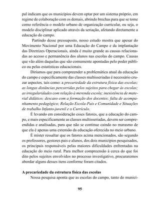 pal indicam que os municípios devem optar por um sistema próprio, em
regime de colaboração com os demais, abrindo brechas para que se tome
como referência o modelo urbano de organização curricular, ou seja, o
modelo disciplinar aplicado através da seriação, afetando diretamente a
educação do campo.
       Partindo desse pressuposto, nosso estudo mostra que apesar do
Movimento Nacional por uma Educação do Campo e da implantação
das Diretrizes Operacionais, ainda é muito grande as causas relaciona-
das ao acesso e permanência dos alunos nas escolas do campo. Causas
que vão além daquelas que são comumente apontadas pelo poder públi-
co ou pelas estatísticas educacionais.
      Diríamos que para compreender a problemática atual da educação
do campo e especificamente das classes multisseriadas é necessário cru-
zar aspectos, tais como: a precariedade da estrutura física das escolas;
as longas distâncias percorridas pelos sujeitos para chegar às escolas;
as irregularidades com relação à merenda escola; inexistência de mate-
rial didático; descaso com a formação dos docentes; falta de acompa-
nhamento pedagógico; Relação Escola-Pais e Comunidade e Situações
de trabalho Infanto-juvenil e o Currículo.
      É levando em consideração esses fatores, que a educação do cam-
po, e mais especificamente as classes multisseriadas, devem ser compre-
endidas e analisadas, para que não se continue caindo no marasmo de
que ela é apenas uma extensão da educação oferecida no meio urbano.
      É mister ressaltar que os fatores acima mencionados, são segundo
os professores, gestores pais e alunos, dos dois municípios pesquisados,
os principais responsáveis pelas maiores dificuldades enfrentadas na
educação do meio rural. Para melhor compreensão à cerca do que foi
dito pelos sujeitos envolvidos no processo investigativo, procuraremos
abordar alguns desses itens conforme foram citados.

A precariedade da estrutura física das escolas
    Nossa pesquisa aponta que as escolas do campo, tanto do municí-

                                  95
 