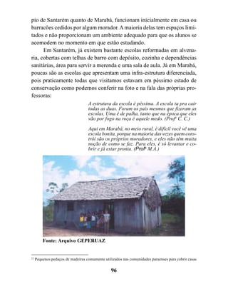 pio de Santarém quanto de Marabá, funcionam inicialmente em casa ou
barracões cedidos por algum morador. A maioria delas tem espaços limi-
tados e não proporcionam um ambiente adequado para que os alunos se
acomodem no momento em que estão estudando.
      Em Santarém, já existem bastante escolas reformadas em alvena-
ria, cobertas com telhas de barro com depósito, cozinha e dependências
sanitárias, área para servir a merenda e uma sala de aula. Já em Marabá,
poucas são as escolas que apresentam uma infra-estrutura diferenciada,
pois praticamente todas que visitamos estavam em péssimo estado de
conservação como podemos conferir na foto e na fala das próprias pro-
fessoras:
                                   A estrutura da escola é péssima. A escola ta pra cair
                                   todas as duas. Foram os pais mesmos que fizeram as
                                   escolas. Uma é de palha, tanto que na época que eles
                                   vão por fogo na roça é aquele medo. (Profa C. C.)

                                   Aqui em Marabá, no meio rural, é difícil você vê uma
                                   escola bonita, porque na maioria das vezes quem cons-
                                   trói são os próprios moradores, e eles não têm muita
                                   noção de como se faz. Para eles, é só levantar e co-
                                   brir e já estar pronta. (Profa M.A.)




         Fonte: Arquivo GEPERUAZ


22
     Pequenos pedaços de madeiras comumente utilizados nas comunidades paraenses para cobrir casas

                                                96
 