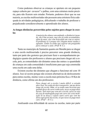 Como podemos observar as crianças se apertam em um pequeno
espaço coberto por cavacos22 e palhas, com uma estrutura muito precá-
ria, para não ficarem sem estudar. Portanto, podemos dizer que na sua
maioria, as escolas multisseriadas não possuem uma estrutura física ade-
quada às atividades pedagógicas, dificultando o trabalho do professor e
prejudicando consideravelmente o aprendizado dos alunos.

As longas distâncias percorridas pelos sujeitos para chegar às esco-
las
                        A maioria dos alunos vem andando, a distância é gran-
                        de, são 8 km ou mais, mas eles já estão acostumados,
                        além do mais, eles vêm brincando um com os outros.
                        O problema só é porque eles chegam muito suados e
                        agitados. Então eu tenho que esperar um pouquinho
                        para começar a aula. (Profa R. C.).
      Tanto no município de Santarém quanto em Marabá para se chegar
a uma escola multisseriada é preciso percorrer uma grande distância,
tanto por parte dos gestores que precisam fazer o acompanhamento pe-
dagógico quanto dos professores e alunos que precisam chegar até a es-
cola, pois, as comunidades são distantes umas das outras e a quantidade
de crianças em cada comunidade é insuficiente para que seja construída
uma escola em cada uma delas.
      Existem escolas tão distantes que chegam a funcionar até com 10
alunos. Isso só ocorre porque não existem alternativas de deslocamento
para outras escolas, muitas vezes a escola mais próxima fica a 10 Km de
distância, como afirma um dos professores:
                        Para chegar até a escola é muito difícil, a estrada
                        não é boa. Eu venho de dois transportes: um me deixa
                        longe da escola 10km, aí eu tenho uma bicicleta que
                        quando desço do carro venho nela, nesse eu pago mais
                        barato. Tem outro que vem até a escola, nesse eu saio
                        de casa de madrugada pego um carro até certa medi-
                        ação lá eu desço e espero outro carro que vem me
                        deixa aqui perto da escola, só que nesse eu pago mais
                        caro. (Profº – D. C.).
     Analisando essa dificuldade de acesso às escolas, tanto por parte


                                   97
 