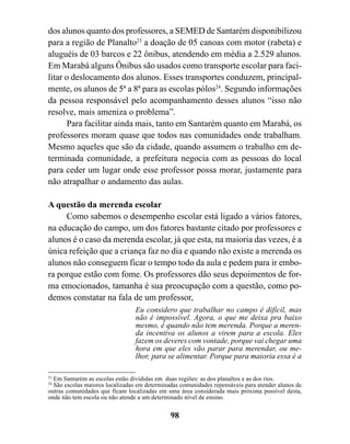 dos alunos quanto dos professores, a SEMED de Santarém disponibilizou
para a região de Planalto23 a doação de 05 canoas com motor (rabeta) e
aluguéis de 03 barcos e 22 ônibus, atendendo em média a 2.529 alunos.
Em Marabá alguns Ônibus são usados como transporte escolar para faci-
litar o deslocamento dos alunos. Esses transportes conduzem, principal-
mente, os alunos de 5ª a 8ª para as escolas pólos24. Segundo informações
da pessoa responsável pelo acompanhamento desses alunos “isso não
resolve, mais ameniza o problema”.
      Para facilitar ainda mais, tanto em Santarém quanto em Marabá, os
professores moram quase que todos nas comunidades onde trabalham.
Mesmo aqueles que são da cidade, quando assumem o trabalho em de-
terminada comunidade, a prefeitura negocia com as pessoas do local
para ceder um lugar onde esse professor possa morar, justamente para
não atrapalhar o andamento das aulas.

A questão da merenda escolar
     Como sabemos o desempenho escolar está ligado a vários fatores,
na educação do campo, um dos fatores bastante citado por professores e
alunos é o caso da merenda escolar, já que esta, na maioria das vezes, é a
única refeição que a criança faz no dia e quando não existe a merenda os
alunos não conseguem ficar o tempo todo da aula e pedem para ir embo-
ra porque estão com fome. Os professores dão seus depoimentos de for-
ma emocionados, tamanha é sua preocupação com a questão, como po-
demos constatar na fala de um professor,
                                 Eu considero que trabalhar no campo é difícil, mas
                                 não é impossível. Agora, o que me deixa pra baixo
                                 mesmo, é quando não tem merenda. Porque a meren-
                                 da incentiva os alunos a virem para a escola. Eles
                                 fazem os deveres com vontade, porque vai chegar uma
                                 hora em que eles vão parar para merendar, ou me-
                                 lhor, para se alimentar. Porque para maioria essa é a

23
  Em Santarém as escolas estão divididas em duas regiões: as dos planaltos e as dos rios.
24
  São escolas maiores localizadas em determinadas comunidades repensáveis para atender alunos de
outras comunidades que ficam localizadas em uma área considerada mais próxima possível desta,
onde não tem escola ou não atende a um determinado nível de ensino.


                                              98
 