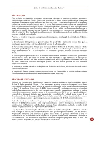 Gestão do Conhecimento e Inovação – Volume 9
10
3 METODOLOGIA
Com o intuito de responder o problema de pesquisa e atender os objetivos propostos, adotou-se a
taxionomia proposta por Vergara (2009), que propõe dois critérios básicos para classificar a pesquisa:
quanto aos fins e quanto aos meios. Quanto aos fins, esse estudo é essencialmente exploratório, pois busca
esclarecer e ampliar os conhecimentos acerca da gestão da propriedade intelectual nas startups de fintech
do Brasil. Quanto aos meios, trata-se de uma pesquisa bibliográfica e um estudo de caso. Bibliográfica, pois
foram utilizados artigos científicos, dissertações, teses, livros e sítios eletrônicos para fundamentar e
aprofundar o estudo sistematicamente. Estudo de caso, visto que está circunscrito a poucas unidades,
além de ter caráter de profundidade e detalhamento dos objetos de estudo, podendo também ser descrita
como um estudo de caso múltiplo.
Para que os objetivos propostos sejam plenamente alcançados a investigação é executada em 05 (cinco)
etapas, a saber:
1. Levantamento bibliográfico: na primeira etapa foi construído o referencial teórico base para a
investigação que permitiu a estruturação do instrumento de coleta de dados;
2. Mapeamento das iniciativas fintech: para mapear as startups de fintech do Brasil foi utilizado o Radar
Fintechlab, produzido pela ClayInnovation, uma fonte de dados secundária ampla e atualizada. Em sua
edição de fevereiro de 2017, o radar apontou 244 (duzentos e quarenta e quatro) iniciativas fintech no
Brasil;
3. Identificação das práticas de Gestão da Propriedade Intelectual: nessa fase foi aplicado o questionário,
instrumento da coleta de dados, nos moldes de uma entrevista do tipo estruturada. A aplicação do
questionário foi realizada por meio de formulário eletrônico, enviado para sócios/diretores das startups
de fintech mapeadas, utilizando mensagem privada nas suas contas pessoais do sítio eletrônico
corporativo LinkedIn;
4. Mensuração do Grau de Gestão da Propriedade Intelectual: realizada a partir dos dados coletados na
etapa do questionário.
5. Diagnóstico: fase em que os dados foram analisados e são apresentados os pontos fortes e fracos do
grupo objeto de estudo relacionados à Gestão da Propriedade Intelectual.
4 DISCUSSÃO E RESULTADOS
O estudo tem como universo 244 (duzentos e quarenta e quatro) startups de fintechs, mapeadas a partir
de base de dados secundária (Figura 1). Para responder a pesquisa, buscou-se sócios ou diretores dessas
empresas, utilizando como base a rede social coorporativa LinkedIn. Assim, no período que compreende
os dias 19 de outubro e 03 novembro de 2016, foram enviados 85 convites por mensagem privada (via
LinkedIn) para que os membros das empresas pudessem responder a pesquisa por meio de formulário
online. Com essa amostra, a taxa de resposta foi de aproximadamente 15,3%, que corresponde a 13 (treze)
respondentes. A segunda tentativa para captação de respondentes foi realizado entre os dias 01 de
dezembro de 2016 a 14 de março de 2017. No período, foram enviados 180 convites via LikedIn e obteve-
se 15 (quinze) respondentes, o que corresponde a uma taxa de resposta de 8,3% aproximadamente.
Após a finalização do envio de convites, apurou-se que, ao todo, foram enviados convites para sócios ou
diretores de 193 (cento e noventa e três) empresas, sendo este o número de empresas, dentro do espaço
amostral, com perfil ativo no LinkedIn. Dessa maneira, foram totalizados e analisados os dados de 28
(vinte e oito) respondentes, que representam 14,5% do total.
Logo depois de coletar informações referentes às práticas de Gestão da Propriedade Intelectual adotadas
pelas startups de fintechs, os dados foram tratados, para que fosse possível medir o Grau de Gestão da
Propriedade Intelectual por dimensão e global. Dessa forma foi possível identificar o nível de
sistematização das práticas adotadas e diagnosticar os pontos fortes e fracos, levando em consideração
cada dimensão. O Grau de Gestão da Propriedade Intelectual tem graduação que vai de 1 a 5, onde 1 é o
menor (práticas incipientes) e 5 o maior grau (práticas sistemáticas).
 