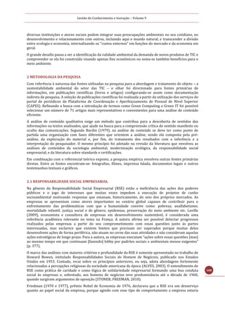 Gestão do Conhecimento e Inovação – Volume 9
100
diversas instituições e atores sociais podem integrar suas preocupações ambientais no seu cotidiano, no
desenvolvimento e relacionamento com outros, incluindo aqui o mundo natural, e transcender a divisão
entre ecologia e economia, internalizando os “custos externos” em funções do mercado e da economia em
geral.
O grande desafio passa a ser a identificação da validade ambiental da demanda de novos produtos de TIC e
compreender se ela foi construída visando apenas fins econômicos ou soma-se também benefícios para o
meio ambiente.
2 METODOLOGIA DA PESQUISA
Com referência à natureza das fontes utilizadas na pesquisa para a abordagem e tratamento do objeto – a
sustentabilidade ambiental do setor das TIC – o olhar foi direcionado para fontes primárias de
informações, em publicações científicas (livros e artigos) configurando-se assim como documentação
indireta de pesquisa. A seleção de publicações científicas foi realizada a partir da utilização dos serviços do
portal de periódicos da Plataforma de Coordenação e Aperfeiçoamento de Pessoal de Nível Superior
(CAPES). Refinando a busca com a introdução de termos como Green Computing e Green IT foi possível
selecionar um número de 71 artigos mais representativos e convenientes para uma análise de conteúdo
eficiente.
A análise de conteúdo qualitativa exige um método que contribua para a descoberta de sentidos das
informações ou textos analisados, que ajude na busca para a compreensão crítica do sentido manifesto ou
oculto das comunicações. Segundo Bardin (1979), na análise de conteúdo se deve ter como ponto de
partida uma organização com fases diferentes que orientem a análise, sendo ela composta pela pré-
análise, da exploração do material e, por fim, do tratamento dos resultados com a inferência e a
interpretação do pesquisador. O mesmo princípio foi adotado na revisão da literatura que envolveu as
análises de conteúdos da sociologia ambiental, modernização ecológica, da responsabilidade social
empresarial, e da literatura sobre standards e certificações.
Em combinação com o referencial teórico exposto, a pesquisa empírica envolveu outras fontes primárias
diretas. Entre as fontes encontram-se: fotografias, filmes, imprensa falada, documentos legais e outros
testemunhos textuais e gráficos.
2.1 RESPONSABILIDADE SOCIAL EMPRESARIAL
Na gênesis da Responsabilidade Social Empresarial (RSE) estão a ineficiência das ações dos poderes
públicos e o jogo de interesses que muitas vezes impedem a execução de projetos de cunho
socioambiental motivando respostas que emanam, historicamente, do seio dos próprios mercados. As
empresas se apresentam como atores importantes no cenário global capazes de contribuir para o
enfrentamento das problemáticas com que a humanidade convive como: pobreza; analfabetismo;
mortalidade infantil; justiça social e de gênero; epidemias; preservação do meio ambiente etc. Laville
(2009), economista e consultora de empresas em desenvolvimento sustentável, é considerada uma
referência acadêmica relevante no tema na França. A autora afirma ser possível detectar progressos
realizados pelas empresas a partir do seu comprometimento com essas questões junto às partes
interessadas, mas esclarece que existem limites que precisam ser superados porque muitas delas
desenvolvem ações de forma periférica, não atuam no cerne das suas atividades e não consideram aquelas
ações estratégicas de longo prazo. Para a autora, as empresas executam “ações sobre essas questões [mas]
ao mesmo tempo em que continuam [fazendo] lobby por padrões sociais e ambientais menos exigentes”
(p. 377).
O marco das análises com maiores critérios e profundidade da RSE é somente apresentado no trabalho de
Howard Bowen, intitulado Responsabilidades Sociais do Homem de Negócios, publicado nos Estados
Unidos em 1953. Contudo, recai sobre os princípios anteriores, ou seja, adota abordagens fortemente
relacionadas a percepções religiosas da sociedade americana da época (ALVES, 2003). O entendimento de
RSE como prática de caridade e como lógica de solidariedade empresarial formando uma boa conduta
social às empresas e, sobretudo, aos homens de negócios teve predominância até a década de 1960,
quando surgiram argumentos de oposição (STONER; FREEMAN, 2010).
Friedman (1970 e 1977), prêmio Nobel de Economia de 1976, declarava que a RSE era um desserviço
quanto ao papel social da empresa, porque agindo com esse tipo de comportamento a empresa estaria
 