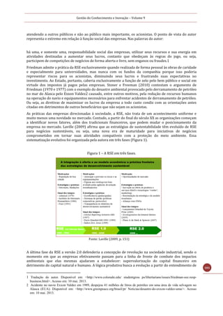 Gestão do Conhecimento e Inovação – Volume 9
101
atendendo a outros públicos e não ao público mais importante, os acionistas. O ponto de vista do autor
representa o extremo em relação à função social das empresas. Nas palavras do autor:
há uma, e somente uma, responsabilidade social das empresas, utilizar seus recursos e sua energia em
atividades destinadas a aumentar seus lucros, contanto que obedeçam às regras do jogo, ou seja,
participem de competições de negócios de forma aberta e livre, sem enganos ou fraudes.1
Friedman admite a prática da RSE exclusivamente quando realizada de forma pessoal às obras de caridade
e especialmente para universidades, mas nunca com os fundos da companhia porque isso poderia
representar riscos para os acionistas, diminuindo seus lucros e frustrando suas expectativas no
investimento. Ao Estado, portanto, caberia exclusivamente a função de zelo pelo bem público e social em
virtude dos impostos já pagos pelas empresas. Stoner e Freeman (2010) contestam o argumento de
Friedman (1970 e 1977) com o exemplo do desastre ambiental provocado pelo derramamento de petróleo
no mar do Alasca pelo Exxon Valdez2 causado, entre outros motivos, pela redução de recursos humanos
na operação do navio e equipamentos necessários para enfrentar acidentes de derramamento de petróleo.
Ou seja, as diretivas de maximizar os lucros da empresa a todo custo condiz com as orientações antes
citadas em detrimentos de outros beneficiários que não sejam os acionistas.
As práticas das empresas direcionadas à sociedade, a RSE, não trata de um acontecimento uniforme e
muito menos uma novidade no mercado. Contudo, a partir do final do século XX as organizações começam
a identificar novos fatores, além dos tradicionais financeiros, que podem mudar o posicionamento da
empresa no mercado. Laville (2009) afirma que as estratégias de sustentabilidade têm evoluído de RSE
para negócios sustentáveis, ou seja, uma nova era de maturidade para iniciativas de negócios
comprometidos em tornar suas atividades compatíveis com a proteção do meio ambiente. Essa
sistematização evolutiva foi organizada pela autora em três fases (Figura 1).
Figura 1 – A RSE em três fases.
Fonte: Laville (2009, p. 151)
A última fase da RSE a versão 2.0 defenderia a concepção de revolução na sociedade industrial, sendo o
momento em que as empresas efetivamente passam para a linha de frente de combate dos impactos
ambientais que elas mesmas ajudaram a estabelecer: supervalorização do capital financeiro em
detrimento do capital natural e humano. A lógica produtiva busca a evolução a partir do entendimento de
1 Tradução do autor. Disponível em: <http://www.colorado.edu/ studentgrou ps/libertarians/issues/friedman-soc-resp-
business.html>. Acesso em: 10 mai. 2013.
2 Acidente no navio Exxon Valdez em 1989, despejou 41 milhões de litros de petróleo em uma área de vida selvagem no
Alasca (EUA). Disponível em: <http://www.greenpeace.org/brasil/pt/ Noticias/desastre-do-exxon-valdez-uma/>. Acesso
em: 10 mai. 2013.
 
