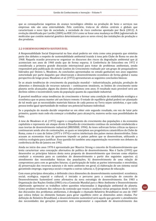 Gestão do Conhecimento e Inovação – Volume 9
102
que as consequências negativas do avanço tecnológico obtidos na produção de bens e serviços nas
empresas não são uma externalidade. Pelo contrário, trata-se de efeitos centrais e globais que
caracterizam o novo tipo de sociedade, a sociedade de risco conforme apontado por Beck (2012). A
evolução identificada por Laville (2009) na RSE 2.0 é como se fosse uma mudança no DNA (aglomerado de
moléculas que contém material genético determinante para os seres vivos) das instalações de produção e
dos produtos.
2.2 O DESENVOLVIMENTO SUSTENTÁVEL
A Responsabilidade Social Empresarial na fase atual poderia ser vista como uma proposta que sintetiza
parte dos debates a respeito de sustentabilidade ambiental trazida à tona pelo Clube de Roma no ano de
1968. Naquela ocasião procurou-se organizar os discursos dos riscos da degradação ambiental que já
aconteciam nos anos de 1960 ainda que de forma esparsa. A Conferência de Estocolmo em 1972 é
considerada a primeira grande discussão internacional para tratar de problemas ambientais, sendo
responsável pela publicação do estudo Limites do Crescimento realizado por um grupo de pesquisadores
liderados por Dennis L. Meadows. As conclusões apresentadas no estudo ganharam nos anos seguintes
notoriedade por parte daqueles que observavam o desenvolvimento econômico de forma global e numa
perspectiva de longo prazo. Meadows et al. (1972) apresentaram as seguintes conclusões básicas:
Se as atuais tendências de crescimento da população mundial – industrialização, poluição, produção de
alimentos e diminuição de recursos naturais – continuarem imutáveis, os limites de crescimento neste
planeta serão alcançados algum dia dentro dos próximos cem anos. O resultado mais provável será um
declínio súbito e incontrolável, tanto da população quanto da capacidade industrial;
É possível modificar estas tendências de crescimento e formar uma condição de estabilidade ecológica e
econômica que se possa manter até um futuro remoto. O estado de equilíbrio global poderá ser planejado
de tal modo que as necessidades materiais básicas de cada pessoa na Terra sejam satisfeitas, e que cada
pessoa tenha igual oportunidade de realizar seu potencial humano individual.
Se a população do mundo decidir empenhar-se em obter este segundo resultado, em vez de lutar pelo
primeiro, quanto mais cedo ela começar a trabalhar para alcançá-lo, maiores serão suas possibilidades de
êxito.
A tese de Meadows et al. (1972) sugere o congelamento do crescimento das populações e da economia
capitalista e representa um ataque direto à filosofia do crescimento contínuo da sociedade estabelecida e
suas teorias de desenvolvimento industrial (BRUSEKE, 1994). As teses sofreram fortes críticas na época e
continuaram sendo alvo de contestações, as quais se interpõem aos prognósticos catastróficos do Clube de
Roma, como é o caso de Solow (1973 e 1974) e outros intelectuais dos países menos desenvolvidos. Estes
acusam as economias ricas de quererem impedir os países pobres que se desenvolvam, utilizando a
retórica ecologista para justificar. Essa questão foi também uma argumentação recorrente nos debates da
conferência do Rio de Janeiro em 1992.
Ainda no início dos anos 1970 é apresentado por Maurice Strong o conceito de Ecodesenvolvimento que
tenta caracterizar uma concepção alternativa de política de desenvolvimento. Mas é Sachs (1993) que
desenvolve os princípios básicos desta nova proposta de desenvolvimento que tiveram como objetivo
conduzir a economia para os caminhos do desenvolvimento a partir dos seguintes aspectos: a)
atendimento das necessidades básicas das populações; b) desenvolvimento de uma relação de
compromisso para com as gerações futuras; c) participação de todas as partes interessadas e envolvidas;
d) preservação dos recursos naturais e do meio ambiente em geral; e) elaboração de um sistema social
garantindo emprego, segurança social e respeito a outras culturas; e, f) programas de educação.
Com esses princípios elencados, e definindo cinco dimensões do desenvolvimento sustentável: econômica;
social; ecológica; espacial e cultural; é iniciado o percurso para a construção do conceito de
Desenvolvimento Sustentável como afirmativa da nova estratégia de desenvolvimento. Em 1983 a
Organização das Nações Unidas (ONU) cria a Comissão Mundial para o Meio Ambiente e Desenvolvimento
objetivando aprimorar os trabalhos sobre questões relacionadas à degradação ambiental do planeta.
Como produto resultante dos esforços da comissão que reuniu e analisou várias pesquisas desde o início
das discussões dos problemas ambientais, é divulgado o chamado Relatório Brundtland no ano de 1987
que coloca ênfase no elemento humano para gerar equilíbrio entre as dimensões antes citadas. Por
definição do Relatório Brundtland, o desenvolvimento sustentável será aquele que garantir o atendimento
das necessidades das gerações presentes sem comprometer a capacidade de desenvolvimento das
 