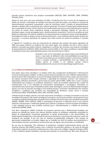 Gestão do Conhecimento e Inovação – Volume 9
103
gerações futuras atenderem suas próprias necessidades (BELLEN, 2006; SEIFFERT, 2008; THOMAS;
CALLAN, 2010).
Depois de vinte anos uma nova conferência da ONU, a Conferência da Terra ou Eco-92, dá sequência ao
debate em direção à articulação de medidas concretas por parte das nações, com ênfase no conceito de
desenvolvimento sustentável, aumentando o grau de consciência sobre o modelo de desenvolvimento
adotado e também sobre as limitações que o mesmo apresenta. O encontro foi importante também porque
tem a capacidade de tornar oficial o discurso de transformações que passa o meio ambiente para a maioria
dos países do mundo. Dessa conferência emerge o documento intitulado “Agenda 21” que lista as
principais etapas a serem perseguidas para o desenvolvimento sustentável. Trata-se de um plano de ação
global que determina três pilares fundadores do desenvolvimento sustentável: justiça social (igualdade e
participação de todos os grupos sociais no desenvolvimento), o meio ambiente (preservação e gestão dos
recursos) e a economia (produção de riquezas para todos através de modos de produção e consumo
duráveis).
A “Agenda 21” constitui-se como um instrumento de utilização não somente dos países signatários da
ONU, que podem utilizá-lo na melhoria dos seus textos legais, mas também será útil a outros setores
públicos e privados que podem utilizá-lo, adaptando-o a práticas que orientem suas próprias estratégias
de desenvolvimento (LAVILLE, 2009). Entretanto Guivant (2002, p. 81) sugere prudência e especificidade
na definição do que seja sustentabilidade porque se faz necessário para a autora:
[elucidar] o que vai ser sustentado, por quanto tempo, para beneficio de
quem e a que custo. As definições sobre sustentabilidade são específicas
no tempo e local, dado que tais condições mudam e, desta forma, também
muda o conteúdo atribuído à sustentabilidade. Esta não implica um
simples pacote ou modelo a ser imposto, porque trata-se
fundamentalmente de um processo de aprendizagem (grifo nosso).
2.3 A TEORIA DA MODERNIZAÇÃO ECOLÓGICA
Para poder situar estas estratégias e as análises sobre elas, consideramos fundamental o referencial da
teoria da modernização ecológica. As ideias centrais foram formuladas nos anos 1980 por Joshep Huber e
posteriormente Mol e Spaargaren na área da Sociologia Ambiental. Numa primeira etapa, esta teoria tinha
um aspecto normativo forte, visando estimular a capacidade de minimizar, reverter e até compensar a
degradação ambiental, permitindo a preservação do capital natural (MOL, 2000). Para o autor a própria
modernidade que inaugurou os problemas ambientais a partir da sociedade industrial tem o poder de
transformação com o uso adequado de instrumentos metodológicos e tecnológicos. Entretanto, no
entendimento dos autores que se identificam dentro desta abordagem, a teoria da Modernização Ecológica
apenas com viés da inovação tecnológica seria limitada porque é necessário entendimento dos sistemas
arraigados e complexos que envolvem um emaranhado de dinâmicas sociais, atores e arranjos
institucionais (MOL; SPAARGAREN, 2002; 2005; GUIVANT, 2009).
A Modernização Ecológica aborda o mercado empresarial, tecnológico e econômico tornando-se uma área
estratégica de pesquisa onde muitos paradigmas convergem e que permite partilhar o pressuposto de que
as empresas poderão desempenhar um papel vital na transição necessária para uma sociedade sustentável
(ANGEL; HUBER, 1996; LAVILLE, 2009). A participação de governos e indústrias locais e não somente
empresas transnacionais e instituições globais para conduzir o progresso real das inovações tecnológicas,
e uma regulação torna-se uma condição essencial para o desenvolvimento e a difusão de processos
ambientais (HUBER, 2008).
Para Mol e Spaargaren (2002) resultados de pesquisas apontam para a Modernização Ecológica que
poderia ser adotada por países com culturas distintas porque os problemas ambientais extrapolam os
limites do Estado-Nação, envolvendo igualmente os países desenvolvidos e não desenvolvidos. Na
Modernização Ecológica há a reformulação de processos produtivos e gerenciais das empresas a partir de
standards, por exemplo. É por isso, que no contexto da globalização ambiental e dos arranjos de
governança estabelecidos os estudos exigem que se trabalhe em nível de análises macrossistêmicos e
reformulando conceitos e parâmetros convencionais, que em alguns casos precisarão ser redefinidos.
Na sua tese de doutorado, The refinement of production: ecological modernization theory and the
chemical industry, Mol (2000) estudou como a indústria de pesticidas, plásticos e de tintas da Holanda
estão dando respostas às pressões ambientais para evitar uma crise ecológica. Segundo Hannigan (2009,
p. 50) a indústria química holandesa, marcada pela poluição, foi encontrada por Mol numa situação de
 