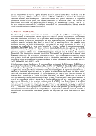 Gestão do Conhecimento e Inovação – Volume 9
104
reação, apresentando inovações a partir de várias medidas “verdes” como: tintas com baixo nível de
solvente orgânico; relatórios ambientais anuais; auditorias ambientais e sistemas de certificação
ambiental. Portanto, esta teoria aponta a centralidade de uma nova postura empresarial de reação aos
problemas ambientais que pode estar sendo disseminada na economia “como um exemplo da
reflexividade institucional e da transformação da sociedade da alta modernidade.” (GUIVANT, 2005, p. 19).
Ou seja, uma postura chamada de “capitalismo responsável” por Hannigan (2009, p. 50) que talvez já
esteja sendo adotada também pela indústria TIC.
2.4 A TEORIA DOS STANDARDS
Os standards poderiam representar um caminho na solução de problemas metodológicos no
desenvolvimento da confiabilidade e do seu significado das marcas “verdes” para auxiliar os consumidores
que ficam confusos ou indiferentes em relação a elas. Talvez seja por esse motivo que os standards se
tornaram ubíquos na sociedade influenciando nos mais diversos processos de mercado: produção de
produtos; serviços; vendas etc. Para Busch e Binge (2006) os standards são os critérios pelos quais
produtos, processos e produtores são julgados. “Um standard é, [portanto], uma espécie de regra – ou é
composto por uma família de regras como ‘princípios’ e ‘critérios’ – ao lado de outros tipos de regras”
(BOSTRÖM; KLINTMAN, 2008, p.27). Como fenômeno da atual globalização dos negócios, os standards
encontram terreno fértil para seu estabelecimento no universo empresarial, abrangendo diversos
processos, regulando práticas onde o Estado não conseguiria atuar, em vista de melhoria dos processos
produtivos e na ampliação de atributos qualitativos incorporados aos produtos. Os standards como
ferramenta estratégica têm se difundido cada vez mais rápido e por não serem fenômenos neutros, já que
suas próprias definições exprimem disputas culturais construídas socialmente, têm a capacidade de
inquietar arranjos estabelecidos e os atores envolvidos, incluindo questões sociais e ambientais (BUSCH,
2000; HATANAKA; BAIN; BUSCH, 2005).
O fenômeno de estandardização surge de maneira efetiva, na indústria da TIC, nos anos de 1990 com a
proposta da “computação verde” lançada pela EPA dos EUA (RUTH, 2009). O standard criado pela agência
é conhecido por “Energy Star” que adota uma abordagem de rotulagem voluntária que tem como proposta
de aplicação o reconhecimento das características de eficiência energética de equipamentos eletrônicos. A
certificação tornou-se importante nos EUA e ganhou reconhecimento significativo em outros países.
Standards regulatórios da indústria de TIC foram elaborados nos últimas anos, com destaque para as
diretivas RoHS (Restriction of Certain Hazardous Substances) e a WEEE (Waste from Electrical and
Eletronic Equipment), ambas desenvolvidas em 2007 pela EU (União Europeia). A RoHS visa restringir o
uso de seis substâncias tóxicas – entre elas o chumbo, cádmio, mercúrio e cromo hexavalente – no
processo de fabricação e nos próprios equipamentos, já a WEEE trata da reciclagem de produtos
eletrônicos, responsabilizando os fabricantes e fornecedores pelo descarte final de um produto,
encarregando-os de recebê-lo de volta após o fim de seu ciclo de vida (MURUGESAN, 2008). As indústrias
das TIC ainda têm a sua disposição uma diversidade de standards privados que visam passar uma
mensagem de que quem os utilizam em seus produtos são amigos do meio ambiente, ecolabels pensados e
desenvolvidos exclusivamente para serem aplicados em empresas que atuam diretamente no setor
(Quadro 1).
 