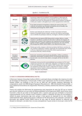 Gestão do Conhecimento e Inovação – Volume 9
105
Quadro 1 – Ecolabels da TIC.
Nome Ecolabels Descrição
80 PLUS
A premissa original foi de mobilizar serviços públicos e fabricantes de
computadores para participar de um programa inovador em eficiência
energética das fontes de alimentação de computadores desktop. O programa
evoluiu para ampliar a abrangência para outros equipamentos comerciais.
Eco-Living
seal
É um rótulo privado da Living Direct, empresa de varejo on-line, ele é
conferido aos produtos que atendem aos padrões de eco-friendly e são
certificados pela Energy Star, RoHS e HEPA.
Green IT
Fornece uma indicação de credenciais “verdes” de produto da Fujitsu
Siemens. Os produtos devem cumprir uma série de critérios relacionados
com os métodos de produção, materiais, reciclagem e eficiência energética.
EIZO Eco
Products
Label privativo da empresa EIZO (desenvolver, projeta, fabrica e vender
monitores e periféricos, produtos de diversões e software de imagem). Os
produtos que recebem o selo cumprem com requisitos de normas internas,
também atendem a padrões ambientais internacionais, tais como TCO'06,
EPA, Energy Star, EPEAT, RoHS, WEEE e a Eco Mark & Green Label.
EPEAT
Sistema que avalia, compara e selecionar produtos eletrônicos com base em
seus atributos ambientais. Produtos registrados são classificados Ouro, Prata
ou Bronze, dependendo do percentual de critérios opcionais que se
encontram acima dos critérios de base.
European
Computer
Manufacturers
Association
Declaração voluntárias padronizada que identifica e define os atributos
ambientais relacionados a produtos de TIC e CE (Consumer Electronics)
durante todo o seu ciclo de vida, desde a concepção até fim da vida útil e
descarte.
TCO Certified
Certificação internacional de sustentabilidade para produtos de TIC. Inclui
critérios que garantam que a fabricação, utilização e reciclagem de produtos
de TIC são realizadas no que diz respeito à RSE. Combina esses requisitos
nas instalações de fabricação, incluiu a segurança do usuário e o design
ergonômico, mínimo impacto ambiental, tanto para o produto durante o
ciclo de vida como sua produção.
Fonte: Ecolabelindex3
2.5 EICC E A CIDADANIA EMPRESARIAL DAS TIC
A Electronic Industry Citizenship Coalition (EICC) é a principal aliança estratégica das empresas do setor
da Tecnologia da Informação e Comunicação. A EICC é uma organização sem fins lucrativos sediada nos
Estados Unidos, sua fundação se deu no ano de 2004 por oito grandes empresas fabricantes de
computadores, sendo três OEM (Original Equipment Manufacturer) – IBM, Dell, Hewlett-Packard (HP) – e
cinco indústrias fornecedoras de componentes: Flextronics, Celestica, Sanmina SCI, Solectron e Jabil (EICC,
2009).
Trata-se da coalizão dos fabricantes de equipamentos mais importante do setor das TIC que se reúnem
para discutir melhorias em suas ações de Responsabilidade Social Empresarial (RSE). Dessa forma, busca
transmitir a ideia de que estão se interrogando sobre a maneira pela qual suas atividades se inscrevem
responsavelmente em um contexto social, econômico, político e ambiental. Na época da sua fundação, a
atitude do grupo representava algo novo, porque o setor gozava da reputação de ser uma indústria
ambientalmente limpa. Agindo dessa forma a indústria da TIC demonstrava estar adotando o princípio da
precaução, que segundo Laville (2009) trata-se de uma regra de decisão aplicável às empresas que
desejam se antecipar a um dado risco e as suas consequências. E quais seriam os riscos que o setor da TIC
3 cf. <http://www.ecolabelindex.com>. Acesso em: 25 mar. 2014.
 