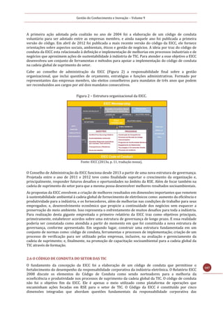 Gestão do Conhecimento e Inovação – Volume 9
107
A primeira ação adotada pela coalizão no ano de 2004 foi a elaboração de um código de conduta
voluntário para ser adotado entre as empresas membro, e ainda naquele ano foi publicada a primeira
versão do código. Em abril de 2012 foi publicada a mais recente versão do código da EICC, ele fornece
orientações sobre aspectos sociais, ambientais, éticos e gestão de negócios. A ideia por traz do código de
conduta da EICC esta relacionado à definição e implementação de melhorias em processos industriais e de
negócios que aproximem ações de sustentabilidade à indústria de TIC. Para atender a esse objetivo a EICC
desenvolveu um conjunto de ferramentas e métodos para apoiar a implementação do código de conduta
na cadeia global de suprimento do setor.
Cabe ao conselho de administração da EICC (Figura 2) a responsabilidade final sobre a gestão
organizacional, que inclui questões de orçamento, estratégias e funções administrativas. Formado por
representantes das empresas membro, são eleitos conselheiros para mandatos de três anos que podem
ser reconduzidos aos cargos por até dois mandatos consecutivos.
Figura 2 – Estrutura organizacional da EICC.
Fonte: EICC (2013a, p. 11, tradução nossa).
O Conselho de Administração da EICC funciona desde 2013 a partir de uma nova estrutura de governança.
Projetada entre o ano de 2011 e 2012 teve como finalidade suportar o crescimento da organização e,
principalmente, responder futuros desafios e oportunidades no âmbito da RSE. Além de focar também na
cadeia de suprimento do setor para que a mesma possa desenvolver melhores resultados socioambientais.
As propostas da EICC envolvem a criação de melhores resultados em dimensões importantes que remetem
à sustentabilidade ambiental à cadeia global de fornecimento de eletrônicos como: aumento da eficiência e
produtividade para a indústria, e os fornecedores, além de melhorias nas condições de trabalho para seus
empregados; e, desenvolvimento econômico que propicie a continuidade dos negócios sem esquecer a
preservação do meio ambiente. Isso representa o enfrentamento de muitos desafios para toda a indústria.
Para realização desta gigante empreitada o primeiro relatório da EICC traz como objetivos principais,
primeiramente, estabelecer acordos sobre uma estrutura de governança de longo prazo. E essa realidade
poderia ser constatada como atendida a partir do momento em que foi constituída a nova estrutura de
governança, conforme apresentado. Em segundo lugar, construir uma estrutura fundamentada em um
conjunto de normas como: código de conduta, ferramentas e processos de implementação; criação de um
processo de verificação para ser utilizado pelas empresas, inclusive, na avaliação e gerenciamento da
cadeia de suprimento; e, finalmente, na promoção de capacitação socioambiental para a cadeia global da
TIC através de formação.
2.6 O CÓDIGO DE CONDUTA DO SETOR DAS TIC
O fundamento da concepção da EICC foi a elaboração de um código de conduta que permitisse o
fortalecimento do desempenho da responsabilidade corporativa da indústria eletrônica. O Relatório EICC
2008 discute os elementos do Código de Conduta como sendo norteadores para a melhoria da
ecoeficiência e produtividade nos processos de suprimento da cadeia global da TIC. O código de conduta
não foi o objetivo fim da EICC. Ele é apenas o meio utilizado como plataforma de operações que
encaminham ações focadas em RSE para o setor de TIC. O Código da EICC é constituído por cinco
dimensões integradas que abordam questões fundamentais da responsabilidade corporativa das
 