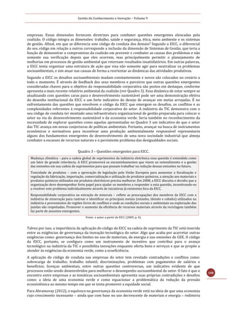 Gestão do Conhecimento e Inovação – Volume 9
108
empresas. Essas dimensões fornecem diretrizes para combater questões emergentes elencadas pela
coalizão. O código integra as dimensões: trabalho, saúde e segurança, ética, meio ambiente e os sistemas
de gestão. Afinal, em que se diferencia este código de conduta dos demais? Segundo a EICC, o diferencial
do seu código em relação a outros corresponde a inclusão da dimensão de Sistemas de Gestão, que teria a
função de demonstrar o compromisso da coalizão em prevenir e combater as causas dos problemas e não
somente sua verificação depois que eles ocorrem, mas principalmente permitir o planejamento de
melhorias em processos de gestão ambiental que retornam resultados insatisfatórios. Em outras palavras,
a EICC tenta organizar uma estrutura de ação que visa não somente agir para neutralizar os problemas
socioambientais, e sim atuar nas causas de forma a reorientar as dinâmicas das atividades produtivas.
Segundo a EICC os desafios socioambientais mudam constantemente e novos são colocados no cenário a
todo o momento. É através de feedback dos seus membros e parceiros que outras questões emergentes
consideradas chaves para o objetivo da responsabilidade corporativa são postos em destaque, conforme
apresenta o mais recente relatório ambiental da coalizão (ver Quadro 3). Essa dinâmica de estar sempre se
atualizando com questões caras para o desenvolvimento sustentável pode ser uma demonstração efetiva
do desenho institucional da EICC e um forte indicativo do desejo de avançar em metas arrojadas. É no
enfrentamento das questões que envolvem o código da EICC que emergem os desafios, os conflitos e as
complexidades referentes à responsabilidade corporativa do setor. A indústria da TIC demonstra com o
seu código de conduta ter montado uma infraestrutura organizacional de gestão preparada para colocar o
setor na via do desenvolvimento sustentável e da economia verde. Seria também no reconhecimento da
necessidade de explorar questões como aquelas apresentadas no Quadro 3 um indicativo de que o setor
das TIC avança em novas conjecturas de políticas ambientais. Portanto, avançar na busca de instrumentos
econômicos e normativos para incentivar uma produção ambientalmente responsável representaria
alguns dos fundamentos emergentes do desenvolvimento de uma nova sociedade industrial que almeja
combater a escassez de recursos naturais e o persistente problema das desigualdades sociais.
Quadro 3 – Questões emergentes para EICC.
Mudança climática – para a cadeia global de suprimentos da indústria eletrônica essa questão é entendida como
um fator de grande relevância. A EICC promoverá os encaminhamentos que visem ao entendimento e a gestão
das emissões em sua cadeia de suprimentos para que possam trabalhar na redução dessas emissões no futuro.
Toxicidade de produtos – com a aprovação de legislação pela União Europeia para aumentar a fiscalização e
regulação da fabricação, importação, comercialização e utilização de produtos químicos, a atenção aos materiais e
produtos químicos utilizados em produtos eletrônicos precisa melhorar. Em 2008, a EICC discutiu e decidiu que a
organização deve desempenhar forte papel para ajudar os membros a responder a esta questão, incentivando-os
a resolver este problema individualmente através de iniciativas já existentes fora da EICC.
Responsabilidade corporativa na extração de minerais – reflete as preocupações dos membros da EICC com a
indústria de mineração para rastrear e identificar os principais metais (estanho, tântalo e cobalto) utilizados na
indústria e provenientes de regiões livres de conflitos e onde as condições sociais e ambientais na exploração das
jazidas são respeitadas. Promover o aumento da eficiência de recursos materiais através da reciclagem também
faz parte de assuntos emergentes.
Fonte: o autor a partir de EICC (2009, p. 4).
Talvez por isso, a importância da aplicação do código da EICC na cadeia de suprimento da TIC está inserida
entre as exigências de governança da inovação tecnológica do setor. Algo que acaba por acarretar outras
exigências como: governança dos limites no uso de materiais, de energia e nas emissões de GEE. O código
da EICC, portanto, se configura como um instrumento de incentivo que contribui para o avanço
tecnológico na indústria da TIC e possibilita inovações enquanto oferta bens e serviços e que se propõe a
atender às exigências da economia verde, como a ecoeficiência.
A aplicação do código de conduta nas empresas do setor tem revelado contradições e conflitos como:
sobrecarga de trabalho; trabalho infantil; discriminações; problemas com pagamentos de salários e
benefícios; licenças ambientais, entre outras questões controversas, um indicativo evidente de que
processos estão sendo desenvolvidos para melhorar o desempenho socioambiental do setor. O fato é que o
encontro entre empresas e as temáticas socioambientais apresenta suas próprias contradições e desafios
como: a ideia de uma economia verde e como equacionar a problemática da redução da pressão
ecossistêmica ao mesmo tempo em que se tenta promover a equidade social.
Para Abramovay (2012), o equívoco na governança da economia verde está na ideia de que uma economia
cujo crescimento incessante – ainda que com base no uso decrescente de materiais e energia – redimiria
 