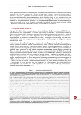 Gestão do Conhecimento e Inovação – Volume 9
109
os que se encontram em situação de pobreza. O autor aponta para uma nova ética de produção e consumo
concebida não para um mundo onde o desafio seria produzir cada vez mais, com métodos cada vez
melhores e sim, para a gestão dos excessos de consumo, principalmente, para os excessos de consumo
decorrentes das gigantescas desigualdades sociais. Neste aspecto o código da EICC nada acrescenta, mas
também, a nosso ver, se afasta do cenário radicalmente tecnológico da eficiência onde predomina o
progresso da técnica com foco na produção e no crescimento da disponibilidade de produtos e serviços.
Busca-se, sobretudo mover-se em direção à fronteira da ecoeficiência reconhecendo as melhoras práticas
e alternativas existentes de redesign dos sistemas socioprodutivos e econômicos.
2.7 GRUPOS DE TRABALHO DA EICC
Os grupos de trabalho são os principais agentes das atividades que são desenvolvidas pela EICC. Eles são a
força motriz por trás das iniciativas da coalizão que criam as ferramentas e recursos para atender aos
objetivos estratégicos. Além disso, trata-se de um efetivo indicativo institucional que marca o desejo de
alcançar objetivos e traçar novas metas. O primeiro grupo de trabalho criado foi aquele que elaborou a
primeira versão do código de conduta no ano de 2004 e o mantém atualizado. Logo após a primeira
publicação foi criada uma equipe permanente para apoiar a implementação do código nas empresas
membro (EICC, 2009).
Ocasionalmente, são estabelecidos grupos e subgrupos de trabalho para tratar de questões emergentes e
projetos específicos dentro de grandes áreas de trabalho, sendo função do conselho de administração da
coalizão fazer a supervisão para que todos os grupos operem dentro do planejamento estratégico. As
equipes geralmente são compostas por representantes voluntários dos membros e parceiros da EICC que
fornecem inputs específicos do setor para as atividades, dessa forma as equipes tentam transformar as
ideias em ações. É interessante observar que a lista de grupos de trabalho da EICC não contempla
nenhuma iniciativa com abordagem da questão da gestão do e-waste (resíduo eletrônico). O problema do
resíduo eletrônico, conforme será apresentado em capítulo adiante, é praticamente ignorado pela EICC o
que passa a impressão de que a questão não tem importância frente outras problemáticas ambientais. O
assunto passa despercebido em todos os relatórios ambientais publicados pela coalizão desde o ano de
2008, quando foi emitido o primeiro, até o último relatório analisado correspondente ao ano de 2013. Mas
o e-waste é um item de controle da EICC conforme transparece em outros trechos do relatório. No Quadro
4 é apresentada de forma resumida uma lista dos grupos de trabalho, alguns são considerados forças-
tarefas (criadas para executar uma tarefa específica e uma vez que sua tarefa seja concluída ela é
dissolvida) e iniciativas especiais da EICC.
Quadro 4 – Grupos de trabalho da EICC.
Ásia Network – Reúne as empresas da coalizão instaladas no continente asiático com o objetivo de resolver problemas importantes da cadeia de
suprimento naquela região (principalmente na China). O principal tópico abordado através pelo grupo Ásia Network diz respeito às garantias de
direitos (férias, condições de segurança de trabalho, realização de tarefas não relacionadas com a área de estudo, trabalhos exaustivos, etc.) para
estudantes trabalhadores (estagiários).
Gestão do Código de Conduta – Gestão e manutenção do Código de Conduta da EICC e evolução do processo de revisão para garantir que ele
reflete as melhores e as mais recentes práticas e expectativas das empresas membro e stakeholders.
Ferramenta de Gerenciamento – Supervisionar todos os processos e ferramentas da EICC estabelecidas para manter a sua utilização contínua,
qualidade e coesão.
Processo de Auditoria – Criação de um processo de auditoria credível comum para toda a cadeia de suprimentos da TIC e ferramentas para
acompanhamento e cumprimento do Código da EICC.
Aprendizagem e criação capacidades – Construir conscientização sobre questões sociais e ambientais através de formação e iniciativas práticas na
cadeia de fornecimento.
Conflitos em Minerações – Busca influenciar as condições sociais e ambientais na cadeia de extração de metais utilizados na indústria da
eletrônica.
Horas de trabalho – Identificação e combater as causas raiz para o enfrentamento do problema de excesso de horas de trabalho do setor
Sustentabilidade Ambiental – Melhorar o desempenho ambiental na cadeia de fornecimento através do desenvolvimento de ferramentas e
recursos de medição do impacto ambiental do setor. Mesmo consciente que existem outras questões ambientais a ser trabalhadas, a EICC elencou
como sua prioridade abordar a questão das emissões de carbono do setor. Utilizando padrões globais, como o WRI Greenhouse Gas Protocol e
Carbon Disclosure Project. A coalizão desenvolveu uma ferramenta para as empresas medirem e compartilharem dados de emissões com seus
clientes.
Transparência – Construir conscientização sobre a EICC como um líder ético na fabricação de produtos eletrônicos, e comunicar suas atividades
essenciais; engajamento e progresso dos stakeholders em diálogo sobre as áreas de foco da EICC.
 
