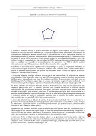 Gestão do Conhecimento e Inovação – Volume 9
11
Figura 1. Grau de Gestão da Propriedade Intelectual
A Dimensão Portfólio destaca as práticas referentes ao registro, manutenção e avaliação dos ativos
intelectuais. Os dados apurados apontam que 25% das startups de fintech pesquisadas possuem uma ou
mais patentes em vigor ou pedidos protocolados, 42,9% possuem um ou mais registros de softwares ou
pedidos protocolados. O resultado mais sistemático refere-se ao registro de marca. 92,5% detêm registro
ou pedido de marca, 35,7% declararam ter um ou mais produto ou serviço passível de patente, registro de
software ou marca resguardado por segredo industrial, 35,7% adotam práticas sistemáticas de adequação
com a realidade do mercado e acompanhamento dos processos no INPI, e 28,6% avaliam
sistematicamente o portfólio para tomar decisões. Essa dimensão obteve grau 2,6.
O portfólio de ativos intelectuais é parte essencial da estratégia de gestão da propriedade intelectual, os
dados coletados apontam que essa a dimensão portfólio ainda caminha para a sistematização efetiva,
porém já apresenta alguns pontos que podem ser destacados, como o índice de registro de marcas,
softwares e patentes respectivamente.
A dimensão Aspectos Jurídicos refere-se à estruturação da área jurídica e à utilização de serviços
especializados. Nessa dimensão, observa-se que 50% das empresas possuem uma área ou assessoria
jurídica apta e especializada, que trata de questões específicas da propriedade intelectual, nota-se,
também, que 57,1% utilizaram algum tipo de serviço especializado em propriedade intelectual, como
Núcleos de Inovação Tecnológica e Agentes de Propriedade Intelectual. A dimensão atingiu o grau 3,3.
Os dados coletados na dimensão Aspectos Jurídicos demonstram que uma parcela significativas das
empresas pesquisadas, mais da metade, possuem área jurídica estruturada e utilizam serviços
especializados em propriedade intelectual, isso aponta que essas empresas estão atentas para esse
mercado e preparadas para atender e solucionar as demandas específicas do setor, tanto em relação a
questões jurídicas (acordos, contratos de transferência de tecnologia, licenciamentos e quebras de patente
e registros) quanto ao apoio de instituições externas com a intenção de melhor aproveitar as
oportunidades que a propriedade intelectual pode proporcionar.
A dimensão Cultura trata da difusão da cultura da propriedade intelectual entre os colaboradores e
parceiros. Nesse aspecto, 62,9% das startups praticam ações sistemáticas ou esporádicas, com a intenção
de transmitir à equipe de trabalho as inúmeras potencialidades que podem surgir a partir dos ativos
intelectuais. Essa dimensão obteve grau 2,9.
Proporcionar um ambiente favorável para a geração de oportunidades por meio dos ativos intelectuais é
tarefa essencial em startups de fintech. Entre as empresas pesquisadas observa-se que essa prática é
desenvolvida por um número significativo de empresas, o que demonstra a preocupação em fomentar
ações que proporcionem a geração de resultados a partir dos ativos intelectuais.
A dimensão Redes e Relacionamento destaca a busca e as parcerias consolidadas pelas empresas
pesquisadas. Nessa dimensão, nota-se que 48,1% buscam sistematicamente por parcerias com clientes e
empresas, com a finalidade de ter acesso ou transferir tecnologia, enquanto 37% possuem mais de uma
parceria consolidada. A dimensão atingiu o grau 3,3.
 
