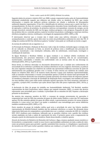 Gestão do Conhecimento e Inovação – Volume 9
110
Fonte: o autor a partir de EICC (2009) e Website4 da coalizão.
Segundo dados do primeiro relatório EICC em 2008, o grupo responsável pelas ações de Sustentabilidade
Ambiental estabelecido naquele ano elaborou um estudo, entre os membros da EICC, que reuniu
informações a respeito das melhores práticas existentes em relação a melhorias do desempenho
ambiental daquelas organizações. O foco foi a identificação de métricas comuns para a partir daí fazer o
acompanhamento. Os itens de controle e acompanhamento elencados foram classificados como: métrica
de operações e métricas de produtos. As primeiras métricas correspondiam: consumo de energia; uso de
energia renovável; emissões de GEE; uso da água; resíduos perigosos e não perigosos. Enquanto do lado
dos produtos têm-se: conteúdo químico; material reciclável em produto e embalagens; materiais restritos;
eficiência energética; retorno, reutilização e reciclagem de equipamentos (EICC, 2009, p. 28).
É interessante observar que o e-waste não é citado como uma métrica relevante e de urgente
acompanhamento e controle, apesar dele estar no centro da problemática ambiental do setor das TIC. O
código de conduta da EICC faz referência à palavra “resíduo” como pode ser verificado no trecho a seguir:
As normas de ambiente são as seguintes: [...]
2) Prevenção da Poluição e Redução de Recursos: todo o tipo de resíduos, incluindo águas e energia, tem
de ser reduzido ou eliminado na fonte, ou através de práticas como a modificação dos processos de
produção, manutenção e das instalações utilizadas, além da substituição, conservação, reciclagem e
reutilização de materiais.
4) Águas Residuais e Resíduos Sólidos: as águas residuais e os resíduos sólidos resultantes do
funcionamento, dos processos industriais e das instalações sanitárias, têm de ser caracterizados,
monitorizados, controlados e tratados em conformidade com as normas antes da sua descarga ou
eliminação (EICC, 2012, p. 6, grifo nosso).
Dessa forma, as métricas elencadas no documento demonstram que a coalizão tem conhecimento da
necessidade de se enfrentar o problema dos resíduos eletrônicos em seus negócios. Entretanto, as práticas
dos anos seguintes relatadas nos relatórios da coalizão não apresentam evidências concretas de ações de
enfrentamento dos problemas gerados com o e-waste. O tema retorna aos relatórios da coalizão anos
depois no relatório EICC 2012 e de maneira muito discreta e quase sem nenhuma representatividade,
onde as emissões relacionadas a e-waste correspondem apenas a 0,26% do volume total apresentado. No
relatório é inclusive destacada essa incipiência quando apresenta um número baixo de empresas (apenas
22 membros) relatando a execução de atividades de disposição final e reciclagem, mas também não entra
em mais detalhes sobre como estão sendo realizadas aquelas operações. Em outro momento, referindo-se
a questão, a própria EICC reconhece que ações desses tipos têm sido pouco exploradas (EICC, 2013a, p.
42).
A declaração do líder do grupo de trabalho em Sustentabilidade Ambiental, Ted Reichelt, membro
representante da Intel Corporation, talvez indique que naquele momento, 2009, o e-waste não deveria
representar uma prioridade para a coalizão. A prioridade são as emissões de GEE. Vejamos a declaração
presente no documento:
Na maioria das empresas membro da EICC, o consumo de energia provenientes de operações é
responsável por mais de 90% das emissões de gases de efeito estufa. Embora o setor das TIC represente
apenas 2% das emissões globais de gases de efeito estufa, o gerenciamento proativo de nossas próprias
emissões é a coisa certa a ser feita e vai ajudar a estabelecer uma metodologia para outras indústrias
também considerarem (EICC, 2009, p. 27).
Outro membro do grupo de trabalho ratifica qual seria a prioridade do setor. Jay Celorie, membro
representante da Hewlett-Packard, também não faz nenhuma referência a e-waste. Na afirmação desse
importante fabricante de computadores a prioridade deve ser o combate a emissões de GEE. Já o relatório
EICC 2012 sinalizava para mudanças, indicando que as questões relativas com a gestão dos resíduos
seriam ampliadas em toda a cadeia de suprimento do setor. O primeiro passo seria o mapeamento da
situação a partir de informações dos membros. Diante desse desafio o relatório aponta:
Através da Iniciativa de Relatório de [Emissões de] Carbono e Água, estamos ajudando nossos membros e
fornecedores a compreender e medir os seus riscos e oportunidades ambientais em toda a cadeia de valor,
como um primeiro passo para permitir a gestão sustentável dos recursos. [...] Ampliamos o questionário
da iniciativa em 2013 para incluir questões relativas aos resíduos [...] A partir de 2013, a iniciativa será
4 cf. <http://www.eicc.info>. Acesso em: 3 mai. 2014.
 