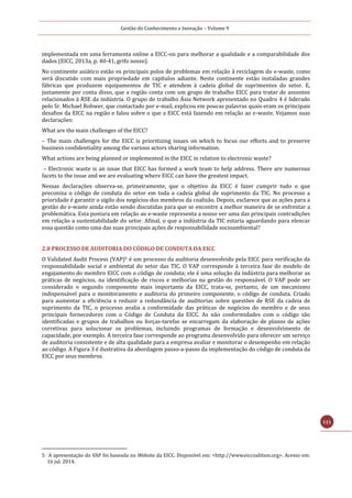 Gestão do Conhecimento e Inovação – Volume 9
111
implementada em uma ferramenta online a EICC-on para melhorar a qualidade e a comparabilidade dos
dados (EICC, 2013a, p. 40-41, grifo nosso).
No continente asiático estão os principais polos de problemas em relação à reciclagem do e-waste, como
será discutido com mais propriedade em capítulos adiante. Neste continente estão instaladas grandes
fábricas que produzem equipamentos de TIC e atendem à cadeia global de suprimentos do setor. E,
justamente por conta disso, que a região conta com um grupo de trabalho EICC para tratar de assuntos
relacionados à RSE da indústria. O grupo de trabalho Ásia Network apresentado no Quadro 4 é liderado
pelo Sr. Michael Rohwer, que contactado por e-mail, explicou em poucas palavras quais eram os principais
desafios da EICC na região e falou sobre o que a EICC está fazendo em relação ao e-waste. Vejamos suas
declarações:
What are the main challenges of the EICC?
– The main challenges for the EICC is prioritizing issues on which to focus our efforts and to preserve
business confidentiality among the various actors sharing information.
What actions are being planned or implemented in the EICC in relation to electronic waste?
– Electronic waste is an issue that EICC has formed a work team to help address. There are numerous
facets to the issue and we are evaluating where EICC can have the greatest impact.
Nessas declarações observa-se, primeiramente, que o objetivo da EICC é fazer cumprir tudo o que
preconiza o código de conduta do setor em toda a cadeia global de suprimento da TIC. No processo a
prioridade é garantir o sigilo dos negócios dos membros da coalizão. Depois, esclarece que as ações para a
gestão do e-waste ainda estão sendo discutidas para que se encontre a melhor maneira de se enfrentar a
problemática. Esta postura em relação ao e-waste representa a nosso ver uma das principais contradições
em relação a sustentabilidade do setor. Afinal, o que a indústria da TIC estaria aguardando para elencar
essa questão como uma das suas principais ações de responsabilidade socioambiental?
2.8 PROCESSO DE AUDITORIA DO CÓDIGO DE CONDUTA DA EICC
O Validated Audit Process (VAP)5 é um processo da auditoria desenvolvido pela EICC para verificação da
responsabilidade social e ambiental do setor das TIC. O VAP corresponde à terceira fase do modelo de
engajamento do membro EICC com o código de conduta; ele é uma solução da indústria para melhorar as
práticas de negócios, na identificação de riscos e melhorias na gestão do responsável. O VAP pode ser
considerado o segundo componente mais importante da EICC, trata-se, portanto, de um mecanismo
indispensável para o monitoramento e auditoria do primeiro componente, o código de conduta. Criado
para aumentar a eficiência e reduzir a redundância de auditorias sobre questões de RSE da cadeia de
suprimento da TIC, o processo avalia a conformidade das práticas de negócios do membro e de seus
principais fornecedores com o Código de Conduta da EICC. As não conformidades com o código são
identificadas e grupos de trabalhos ou forças-tarefas se encarregam da elaboração de planos de ações
corretivas para solucionar os problemas, incluindo programas de formação e desenvolvimento de
capacidade, por exemplo. A terceira fase corresponde ao programa desenvolvido para oferecer um serviço
de auditoria consistente e de alta qualidade para a empresa avaliar e monitorar o desempenho em relação
ao código. A Figura 3 é ilustrativa da abordagem passo-a-passo da implementação do código de conduta da
EICC por seus membros.
5 A apresentaçao do VAP foi baseada no Website da EICC. Disponível em: <http://www.eiccoalition.org>. Acesso em:
16 jul. 2014.
 