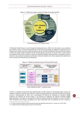 Gestão do Conhecimento e Inovação – Volume 9
112
Figura 3 – Modelo de implementação do Código de Conduta da EICC.
Fonte: EICC (2011, p. 16, tradução nossa).
O Validated Audit Process é uma ferramenta fundamental para a EICC, ela é fornecida a seus membros
para medir e avaliar o nível de maturidade de seus processos em relação ao código de conduta do setor. O
programa foi testado em várias auditorias piloto e no ano de 2009 estabelecido como um método maduro
e eficaz para medir a RSE na indústria de TIC. A EICC planeja comemorar no ano de 2014 o sucesso pleno
do programa VAP que deve alcançar a marca da milésima auditoria. Nesse período, o programa cresceu e
tornou-se uma operação complexa envolvendo centenas de auditores de várias empresas de auditoria em
todo o mundo e envolvendo mais de 20 países6.
Figura 4 – Modelo de administração do VAP pela EICC & GeSI.
Fonte: Website da EICC7 - tradução nossa.
A EICC é a entidade responsável pela administração do VAP, empresas interessadas pelos serviços de
auditoria celebram contratos com a EICC que cuida da organização para a execução do VAP, processo que
envolve a administração da EICC com a participação do Gerente de Programa de Auditoria (APM),
empresas de auditoria de terceira parte e um Gerente de Auditoria da empresa Auditada (AMA).
Representando a principal voz em questões de RSE da indústria global de eletrônicos, no ano de 2005 a
EICC formalizou uma aliança estratégica com outro importante ator da indústria de TIC, a Global e-
6 cf. <http://www.eiccoalition.org/standards/assessment/validated-audit-process >. Acesso em: 16 jul. 2014.
7 cf. <http://www.eiccoalition.org>. Acesso em: 10 jul. 2014.
 