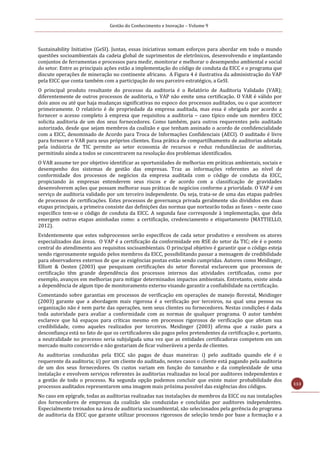 Gestão do Conhecimento e Inovação – Volume 9
113
Sustainability Initiative (GeSI). Juntas, essas iniciativas somam esforços para abordar em todo o mundo
questões socioambientais da cadeia global de suprimentos de eletrônicos, desenvolvendo e implantando
conjuntos de ferramentas e processos para medir, monitorar e melhorar o desempenho ambiental e social
do setor. Entre as principais ações estão a implementação do código de conduta da EICC e o programa que
discute operações de mineração no continente africano. A Figura 4 é ilustrativa da administração do VAP
pela EICC que conta também com a participação do seu parceiro estratégico, a GeSI.
O principal produto resultante do processo da auditoria é o Relatório de Auditoria Validado (VAR);
diferentemente de outros processos de auditoria, o VAP não emite uma certificação. O VAR é válido por
dois anos ou até que haja mudanças significativas no espoco dos processos auditados, ou o que acontecer
primeiramente. O relatório é de propriedade da empresa auditada, mas essa é obrigada por acordo a
fornecer o acesso completo à empresa que requisitou a auditoria – caso típico onde um membro EICC
solicita auditoria de um dos seus fornecedores. Como também, para outros requerentes pelo auditado
autorizado, desde que sejam membros da coalizão e que tenham assinado o acordo de confidencialidade
com a EICC, denominado de Acordo para Troca de Informações Confidenciais (AECI). O auditado é livre
para fornecer o VAR para seus próprios clientes. Essa prática de compartilhamento de auditorias adotada
pela indústria de TIC permite ao setor economia de recursos e reduz redundâncias de auditorias,
permitindo ainda a todos se concentrarem na resolução dos problemas identificados.
O VAR assume ter por objetivo identificar as oportunidades de melhorias em práticas ambientais, sociais e
desempenho dos sistemas de gestão das empresas. Traz as informações referentes ao nível de
conformidade dos processos de negócios da empresa auditada com o código de conduta da EICC,
propiciando às empresas entenderem seus riscos e de acordo com a classificação de gravidades
desenvolverem ações que possam melhorar suas práticas de negócios conforme a prioridade. O VAP é um
serviço de auditoria validado por um terceiro independente. Ou seja, trata-se de uma das etapas padrões
de processos de certificações. Estes processos de governança privada geralmente são divididos em duas
etapas principais, a primeira consiste das definições das normas que nortearão todas as fases – neste caso
específico tem-se o código de conduta da EICC. A segunda fase corresponde à implementação, que dela
emergem outras etapas aninhadas como: a certificação, credenciamento e etiquetamento (MATTIELLO,
2012).
Evidentemente que estes subprocessos serão específicos de cada setor produtivo e envolvem os atores
especializados das áreas. O VAP é a certificação da conformidade em RSE do setor da TIC; ele é o ponto
central do atendimento aos requisitos socioambientais. O principal objetivo é garantir que o código esteja
sendo rigorosamente seguido pelos membros da EICC, possibilitando passar a mensagem de credibilidade
para observadores externos de que as exigências postas estão sendo cumpridas. Autores como Meidinger,
Elliott & Oesten (2003) que pesquisam certificações do setor florestal esclarecem que processos de
certificação têm grande dependência dos processos internos das atividades certificadas, como por
exemplo, avanços em melhorias para mitigar determinados impactos ambientais. Entretanto, existe ainda
a dependência de algum tipo de monitoramento externo visando garantir a confiabilidade na certificação.
Comentando sobre garantias em processos de verificação em operações de manejo florestal, Meidinger
(2003) garante que a abordagem mais rigorosa é a verificação por terceiros, na qual uma pessoa ou
organização não é nem parte das operações, nem seus clientes ou fornecedores. Nestas condições é dada
toda autoridade para avaliar a conformidade com as normas de qualquer programa. O autor também
esclarece que há espaços para críticas mesmo em processos rigorosos de verificação que afetam sua
credibilidade, como aqueles realizados por terceiros. Meidinger (2003) afirma que a razão para a
desconfiança está no fato de que os certificadores são pagos pelos pretendentes da certificação e, portanto,
a neutralidade no processo seria subjulgada uma vez que as entidades certificadoras competem em um
mercado muito concorrido e não gostariam de ficar vulneráveis a perda de clientes.
As auditorias conduzidas pela EICC são pagas de duas maneiras: i) pelo auditado quando ele é o
requerente da auditoria; ii) por um cliente do auditado, nestes casos o cliente está pagando pela auditoria
de um dos seus fornecedores. Os custos variam em função do tamanho e da complexidade de uma
instalação e envolvem serviços referentes às auditorias realizadas no local por auditores independentes e
a gestão de todo o processo. Na segunda opção podemos concluir que existe maior probabilidade dos
processos auditados representarem uma imagem mais próxima possível das exigências dos códigos.
No caso em epígrafe, todas as auditorias realizadas nas instalações de membros da EICC ou nas instalações
dos fornecedores de empresas da coalizão são conduzidas e concluídas por auditores independentes.
Especialmente treinados na área de auditoria socioambiental, são selecionados pela gerência do programa
de auditoria da EICC que garante utilizar processos rigorosos de seleção tendo por base a formação e a
 