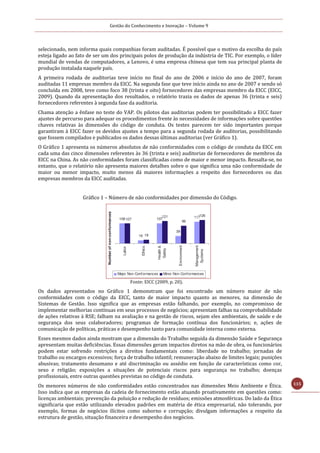 Gestão do Conhecimento e Inovação – Volume 9
115
selecionado, nem informa quais companhias foram auditadas. É possível que o motivo da escolha do país
esteja ligado ao fato de ser um dos principais polos de produção da indústria de TIC. Por exemplo, o líder
mundial de vendas de computadores, a Lenovo, é uma empresa chinesa que tem sua principal planta de
produção instalada naquele país.
A primeira rodada de auditorias teve início no final do ano de 2006 e início do ano de 2007, foram
auditadas 11 empresas membro da EICC. Na segunda fase que teve início ainda no ano de 2007 e sendo só
concluída em 2008, teve como foco 38 (trinta e oito) fornecedores das empresas membro da EICC (EICC,
2009). Quando da apresentação dos resultados, o relatório trazia os dados de apenas 36 (trinta e seis)
fornecedores referentes à segunda fase da auditoria.
Chama atenção a ênfase no teste do VAP. Os pilotos das auditorias podem ter possibilitado a EICC fazer
ajustes de percurso para adequar os procedimentos frente às necessidades de informações sobre questões
chaves relativas às dimensões do código de conduta. Os testes parecem ter sido importantes porque
garantiram à EICC fazer os devidos ajustes a tempo para a segunda rodada de auditorias, possibilitando
que fossem compilados e publicados os dados dessas últimas auditorias (ver Gráfico 1).
O Gráfico 1 apresenta os números absolutos de não conformidades com o código de conduta da EICC em
cada uma das cinco dimensões referentes às 36 (trinta e seis) auditorias de fornecedores de membros da
EICC na China. As não conformidades foram classificadas como de maior e menor impacto. Ressalta-se, no
entanto, que o relatório não apresenta maiores detalhes sobre o que significa uma não conformidade de
maior ou menor impacto, muito menos dá maiores informações a respeito dos fornecedores ou das
empresas membros da EICC auditadas.
Gráfico 1 – Número de não conformidades por dimensão do Código.
Fonte: EICC (2009, p. 20).
Os dados apresentados no Gráfico 1 demonstram que foi encontrado um número maior de não
conformidades com o código da EICC, tanto de maior impacto quanto as menores, na dimensão de
Sistemas de Gestão. Isso significa que as empresas estão falhando, por exemplo, no compromisso de
implementar melhorias contínuas em seus processos de negócios; apresentam falhas na comprobabilidade
de ações relativas à RSE; falham na avaliação e na gestão de riscos, sejam eles ambientais, de saúde e de
segurança dos seus colaboradores; programas de formação contínua dos funcionários; e, ações de
comunicação de políticas, práticas e desempenho tanto para comunidade interna como externa.
Esses mesmos dados ainda mostram que a dimensão do Trabalho seguida da dimensão Saúde e Segurança
apresentam muitas deficiências. Essas dimensões geram impactos diretos na mão de obra, os funcionários
podem estar sofrendo restrições a direitos fundamentais como: liberdade no trabalho; jornadas de
trabalho ou encargos excessivos; força de trabalho infantil; remuneração abaixo de limites legais; punições
abusivas; tratamento desumano e até discriminação ou assédio em função de características como cor,
sexo e religião; exposições a situações de potenciais riscos para segurança no trabalho; doenças
profissionais, entre outras questões previstas no código de conduta.
Os menores números de não conformidades estão concentrados nas dimensões Meio Ambiente e Ética.
Isso indica que as empresas da cadeia de fornecimento estão atuando proativamente em questões como:
licenças ambientais; prevenção da poluição e redução de resíduos; emissões atmosféricas. Do lado da Ética
significaria que estão utilizando elevados padrões em matéria de ética empresarial, não tolerando, por
exemplo, formas de negócios ilícitos como suborno e corrupção; divulgam informações a respeito da
estrutura de gestão, situação financeira e desempenho dos negócios.
 