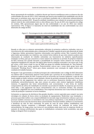 Gestão do Conhecimento e Inovação – Volume 9
118
Nessa apresentação de resultados, o relatório discute que haveria semelhanças entre os números das não
conformidades dos anos de 2011 e 2012 indicando que haveria uma tendência de estabilidade com viés de
baixa para os próximos anos, uma vez que os principais resultados não se alterariam substancialmente,
segundo afirma a própria EICC. No geral a entidade contabilizou uma redução de um ponto percentual no
número total de não conformidades entre os dois últimos anos. No ano de 2011, dos requisitos do código
de conduta, 18% apresentavam algum tipo de não conformidade e no ano de 2012 esse número
representava 17%. A Figura 5 é ilustrativa do nível de estabilidade das não conformidades nas cinco
dimensões do código da EICC.
Figura 5 – Porcentagem de não conformidades do código EICC 2011/2012.
Fonte: o autor a partir de EICC (2013a, p. 28).
Quando se olha para os números apresentados referentes às primeiras auditorias realizadas, nota-se a
recorrência de não conformidades para a dimensão do Trabalho, seguida de perto pela dimensão de Saúde
e Segurança. Ambas apresentam requisitos relacionados com questões sociais. Não é possível afirmar,
pelos dados apresentados nos relatórios, mas existem fortes indícios de que estes números podem estar
relacionados às condições de trabalho submetidas aos funcionários da indústria especificamente
instaladas na China, país que concentrou o maior número de auditorias no período. Os próprios relatórios
da EICC mostram isso quando discutem a possibilidade de variações nestes números em virtude das
regulações trabalhistas de cada país. Em alguns deles haveria condições avançadas e em outros não. E não
por acaso, a EICC havia criado no ano de 2008 um grupo de trabalho denominado de “Ásia Network”
(Quadro 4) para atuar nestas questões. Posteriormente, nota-se que o nome deste grupo havia sido
renomeado “Working Hours9” talvez para afastar justamente essa conotação de região sinistra para
condições de trabalho humano.
No Quadro 7 são apresentadas as 10 (dez) principais não conformidades com o código da EICC detectados
nos últimos VAP. É interessante observar neste quadro que a presença de um problema já relatado nas
primeiras auditorias piloto do VAP. O mesmo torna-se recorrente nas recentes auditorias: a mão de obra
sendo exigida ao limite, inclusive, sendo limitado o direito de períodos semanais de descanso. E mais, com
o agravante do não pagamento dos salários com os acréscimos financeiros devidos sobre as horas
trabalhadas extraordinariamente, algo mais comum em países onde existem legislações trabalhistas
imaturas. O pagamento das horas extraordinárias com acrescimentos é uma forma de medida
compensatória do esforço do trabalhador em estender sua jornada de trabalho. As empresas que incorrem
nesta falta, o não pagamento das horas extraordinárias com os acréscimos devidos, não estariam
respeitando a dignidade dos seus trabalhadores. Para empresas desonestas isso é uma forma de baratear
custos de produção e aumentar os lucros imediatos.
Certamente as empresas de eletrônicos têm grandes desafios a serem superados para cumprir sua meta
estratégica de redução de horas extras na produção de equipamentos. Modernizar suas instalações e
processos para lidar melhor com a imprevisibilidade do mercado exige investimentos vultosos e para isso
precisam também convencer os investidores das suas práticas responsáveis, e sem dúvida já encontram
no excesso de horas uma das barreiras desse convencimento. Precisam também, melhorar os vencimentos
e benefícios da mão de obra contratada. Do ponto de vista de nossa análise, trabalhadores mal
remunerados buscam compensar a defasagem salarial através da realização de muitas horas
extraordinárias. No longo prazo, isso torna-se-a um problema ainda maior para as empresas devido ao
aumento de doenças profissionais das quais os trabalhadores certamente serão acometidos, seja pela
fadiga ou desgaste físico ou psíquico.
9 cf. <http://www.eiccoalition.org/initiatives/working-hours/>. Acesso em: 10 jul. 2014.
 