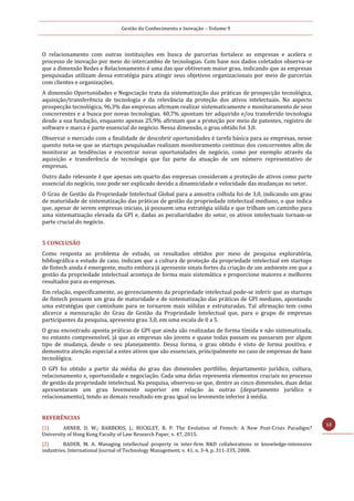 Gestão do Conhecimento e Inovação – Volume 9
12
O relacionamento com outras instituições em busca de parcerias fortalece as empresas e acelera o
processo de inovação por meio do intercambio de tecnologias. Com base nos dados coletados observa-se
que a dimensão Redes e Relacionamento é uma das que obtiveram maior grau, indicando que as empresas
pesquisadas utilizam dessa estratégia para atingir seus objetivos organizacionais por meio de parcerias
com clientes e organizações.
A dimensão Oportunidades e Negociação trata da sistematização das práticas de prospecção tecnológica,
aquisição/transferência de tecnologia e da relevância da proteção dos ativos intelectuais. No aspecto
prospecção tecnológica, 96,3% das empresas afirmam realizar sistematicamente o monitoramento de seus
concorrentes e a busca por novas tecnologias. 40,7% apontam ter adquirido e/ou transferido tecnologia
desde a sua fundação, enquanto apenas 25,9% afirmam que a proteção por meio de patentes, registro de
software e marca é parte essencial do negócio. Nessa dimensão, o grau obtido foi 3,0.
Observar o mercado com a finalidade de descobrir oportunidades é tarefa básica para as empresas, nesse
quesito nota-se que as startups pesquisadas realizam monitoramento contínuo dos concorrentes afim de
monitorar as tendências e encontrar novas oportunidades de negócio, como por exemplo através da
aquisição e transferência de tecnologia que faz parte da atuação de um número representativo de
empresas.
Outro dado relevante é que apenas um quarto das empresas consideram a proteção de ativos como parte
essencial do negócio, isso pode ser explicado devido a dinamicidade e velocidade das mudanças no setor.
O Grau de Gestão da Propriedade Intelectual Global para a amostra colhida foi de 3,0, indicando um grau
de maturidade de sistematização das práticas de gestão da propriedade intelectual mediano, o que indica
que, apesar de serem empresas iniciais, já possuem uma estratégia sólida e que trilham um caminho para
uma sistematização elevada da GPI e, dadas as peculiaridades do setor, os ativos intelectuais tornam-se
parte crucial do negócio.
5 CONCLUSÃO
Como resposta ao problema de estudo, os resultados obtidos por meio de pesquisa exploratória,
bibliográfica e estudo de caso, indicam que a cultura de proteção da propriedade intelectual em startups
de fintech ainda é emergente, muito embora já apresente sinais fortes da criação de um ambiente em que a
gestão da propriedade intelectual aconteça de forma mais sistemática e proporcione maiores e melhores
resultados para as empresas.
Em relação, especificamente, ao gerenciamento da propriedade intelectual pode-se inferir que as startups
de fintech possuem um grau de maturidade e de sistematização das práticas de GPI mediano, apontando
uma estratégias que caminham para se tornarem mais sólidas e estruturadas, Tal afirmação tem como
alicerce a mensuração do Grau de Gestão da Propriedade Intelectual que, para o grupo de empresas
participantes da pesquisa, apresenta grau 3,0, em uma escala de 0 a 5.
O grau encontrado aponta práticas de GPI que ainda são realizadas de forma tímida e não sistematizada,
no entanto compreensível, já que as empresas são jovens e quase todas passam ou passaram por algum
tipo de mudança, desde o seu planejamento. Dessa forma, o grau obtido é visto de forma positiva, e
demonstra atenção especial a estes ativos que são essenciais, principalmente no caso de empresas de base
tecnológica.
O GPI foi obtido a partir da média do grau das dimensões portfólio, departamento jurídico, cultura,
relacionamento e, oportunidade e negociação. Cada uma delas representa elementos cruciais no processo
de gestão da propriedade intelectual. Na pesquisa, observou-se que, dentre as cinco dimensões, duas delas
apresentaram um grau levemente superior em relação às outras (departamento jurídico e
relacionamento), tendo as demais resultado em grau igual ou levemente inferior à média.
REFERÊNCIAS
[1] ARNER, D. W.; BARBERIS, J.; BUCKLEY, R. P. The Evolution of Fintech: A New Post-Crisis Paradigm?
University of Hong Kong Faculty of Law Research Paper, v. 47, 2015.
[2] BADER, M. A. Managing intellectual property in inter-firm R&D collaborations in knowledge-intennsive
industries. International Journal of Technology Management, v. 41, n. 3-4, p. 311-335, 2008.
 