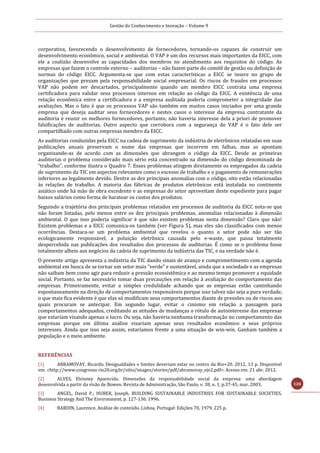 Gestão do Conhecimento e Inovação – Volume 9
120
corporativa, favorecendo o desenvolvimento de fornecedores, tornando-os capazes de construir um
desenvolvimento econômico, social e ambiental. O VAP é um dos recursos mais importantes da EICC, com
ele a coalizão desenvolve as capacidades dos membros no atendimento aos requisitos do código. As
empresas que fazem o controle externo – auditorias – não fazem parte do comitê de gestão ou definição de
normas do código EICC. Argumenta-se que com estas características a EICC se insere no grupo de
organizações que prezam pela responsabilidade social empresarial. Os riscos de fraudes em processos
VAP não podem ser descartados, principalmente quando um membro EICC contrata uma empresa
certificadora para validar seus processos internos em relação ao código da EICC. A existência de uma
relação econômica entre a certificadora e a empresa auditada poderia comprometer a integridade das
avaliações. Mas o fato é que os processos VAP são também em muitos casos iniciados por uma grande
empresa que deseja auditar seus fornecedores e nestes casos o interesse da empresa contratante da
auditoria é reunir os melhores fornecedores, portanto, não haveria interesse dela a priori de promover
falsificações de auditorias. Outro aspecto que corrobora com a segurança do VAP é o fato dele ser
compartilhado com outras empresas membro da EICC.
As auditorias conduzidas pela EICC na cadeia de suprimento da indústria de eletrônicos relatadas em suas
publicações anuais preservam o nome das empresas que incorrem em falhas, mas as apontam
organizando-as de acordo com as dimensões que abrangem o código da EICC. Desde as primeiras
auditorias o problema considerado mais sério está concentrado na dimensão do código denominada de
“trabalho”, conforme ilustra o Quadro 7. Esses problemas atingem diretamente os empregados da cadeia
de suprimento da TIC em aspectos relevantes como o excesso de trabalho e o pagamento de remunerações
inferiores ao legalmente devido. Dentre as dez principais anomalias com o código, oito estão relacionadas
às relações de trabalho. A maioria das fábricas de produtos eletrônicos está instalada no continente
asiático onde há mão de obra excedente e as empresas do setor aproveitam deste expediente para pagar
baixos salários como forma de baratear os custos dos produtos.
Seguindo a trajetória dos principais problemas relatados em processos de auditoria da EICC nota-se que
não foram listadas, pelo menos entre os dez principais problemas, anomalias relacionadas à dimensão
ambiental. O que isso poderia significar é que não existem problemas nesta dimensão? Claro que não!
Existem problemas e a EICC comunica-os também (ver Figura 5), mas eles são classificados com menos
ocorrências. Destaca-se um problema ambiental que revelou o quanto o setor pode não ser tão
ecologicamente responsável, a poluição eletrônica causada pelo e-waste, que passa totalmente
despercebida nas publicações dos resultados dos processos de auditorias. É como se o problema fosse
totalmente alheio aos negócios da cadeia de suprimento da indústria das TIC, e na verdade não é.
O presente artigo apresenta a indústria da TIC dando sinais de avanço e comprometimento com a agenda
ambiental em busca de se tornar um setor mais “verde” e sustentável, ainda que a sociedade e as empresas
não saibam bem como agir para reduzir a pressão ecossistêmica e ao mesmo tempo promover a equidade
social. Portanto, se faz necessário tomar duas precauções em relação à avaliação do comportamento das
empresas. Primeiramente, evitar a simples credulidade achando que as empresas estão caminhando
espontaneamente na direção de comportamentos responsáveis porque isso talvez não seja a pura verdade,
o que mais fica evidente é que elas só modificam seus comportamentos diante de pressões ou de riscos aos
quais procuram se antecipar. Em segundo lugar, evitar o cinismo em relação a passagem para
comportamentos adequados, creditando as atitudes de mudanças o rótulo de autointeresse das empresas
que estariam visando apenas o lucro. Ou seja, não haveria nenhuma transformação no comportamento das
empresas porque em última análise visariam apenas seus resultados econômico e seus próprios
interesses. Ainda que isso seja assim, estaríamos frente a uma situação de win-win. Ganham também a
população e o meio ambiente.
REFERÊNCIAS
[1] ABRAMOVAY, Ricardo. Desigualdades e limites deveriam estar no centro da Rio+20. 2012. 13 p. Disponível
em: <http://www.congresso rio20.org.br/sitio/images/stories/pdf/abramovay_eje2.pdf>. Acesso em: 21 abr. 2012.
[2] ALVES, Elvisney Aparecido. Dimensões da responsabilidade social da empresa: uma abordagem
desenvolvida a partir da visão de Bowen. Revista de Administração, São Paulo, v. 38, n. 1, p.37-45, mar. 2003.
[3] ANGEL, David P.; HUBER, Joseph. BUILDING SUSTAINABLE INDUSTRIES FOR SUSTAINABLE SOCIETIES.
Business Strategy And The Environment, p. 127-136. 1996.
[4] BARDIN, Laurence. Análise de conteúdo. Lisboa, Portugal: Edições 70, 1979. 225 p.
 