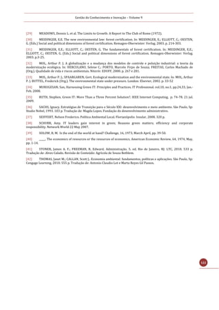 Gestão do Conhecimento e Inovação – Volume 9
122
[29] MEADOWS, Dennis L. et al. The Limits to Growth: A Report to The Club of Rome (1972).
[30] MEIDINGER, E.E. The new environmental law: forest certification. In: MEIDINGER, E.; ELLIOTT, C.; OESTEN,
G. (Eds.) Social and political dimensions of forest certification. Remagen-Oberwinter: Verlag. 2003. p. 214-303.
[31] MEIDINGER, E.E.; ELLIOTT, C.; OESTEN, G. The fundamentals of forest certification. In: MEIDINGER, E.E.;
ELLIOTT, C.; OESTEN, G. (Eds.) Social and political dimensions of forest certification. Remagen-Oberwinter: Verlag.
2003. p.3-25.
[32] MOL, Arthur P. J. A globalização e a mudança dos modelos de controle e poluição industrial: a teoria da
modernização ecológica. In: HERCULANO, Selene C.; PORTO, Marcelo Firpo de Souza; FREITAS, Carlos Machado de
(Org.). Qualidade de vida e riscos ambientais. Niterói: EDUFF, 2000. p. 267 e 281.
[33] MOL, Arthur P. J.; SPAARGAREN, Gert. Ecological modernization and the environmental state. In: MOL, Arthur
P. J. BUTTEL, Frederick (Org.). The environmental state under pressure. London: Elsevier, 2002. p. 33-52
[34] MURUGESAN, San, Harnessing Green IT: Principles and Practices. IT Professional. vol.10, no.1, pp.24,33, Jan.-
Feb. 2008.
[35] RUTH, Stephen. Green IT: More Than a Three Percent Solution?. IEEE Internet Computing, p. 74-78. 21 jul.
2009.
[36] SACHS, Ignacy. Estratégias de Transição para o Século XXI: desenvolvimento e meio ambiente. São Paulo, Sp:
Studio Nobel, 1993. 103 p. Tradução de: Magda Lopes. Fundação do desenvolvimento administrativo.
[37] SEIFFERT, Nelson Frederico. Política Ambiental Local. Florianópolis: Insular, 2008. 320 p.
[38] SCHURR, Amy. IT leaders gain interest in green; Reasons green matters; efficiency and corporate
responsibility. Network World 22 May 2007.
[39] SOLOW, R. M. Is the end of the world at hand? Challenge, 16, 1973, March April, pp. 39-50.
[40] _____. The economics of resources or the resources of economics. American Economic Review, 64, 1974, May,
pp. 1-14.
[41] STONER, James A. F.; FREEMAN, R. Edward. Administração. 5. ed. Rio de Janeiro, RJ: LTC, 2010. 533 p.
Tradução de: Alves Calado. Revisão de Conteúdo: Agrícola de Souza Betblem.
[42] THOMAS, Janet M.; CALLAN, Scott J.. Economia ambiental: fundamentos, políticas e aplicações. São Paulo, Sp:
Cengage Learning, 2010. 555 p. Tradução de: Antonio Claudio Lot e Marta Reyes Gil Passos.
 
