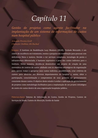 Gestão do Conhecimento e Inovação – Volume 9
123
Capítulo 11
Gestão de projetos como agente facilitador na
implantação de um sistema de informações de custos
num hospital público
Armando Pereira Grell
Chennyfer Dobbins Abi Rached
Resumo: O Instituto de Reabilitação Lucy Montoro (IRLM), Unidade Morumbi, é um
centro de excelência em tratamento, ensino e pesquisa em reabilitação para pessoas com
deficiência física e motora. Devido a ter serviços complexos, tecnologia de ponta e
infraestrutura diferenciada, é bastante expressivo o peso dos custos indiretos para o
Instituto. Dessa maneira, decidiu-se desenvolver um projeto de criação de uma
sistemática de centros de custos alinhada com os objetivos estratégicos da organização
para apurar, tratar e apropriar seus custos indiretos, possibilitando, criar critérios de
custeio para alocá-los aos diversos departamentos do hospital e, assim, obter a
participação, conscientização e compromisso de seus gestores no gerenciamento
consciente desses custos. O objetivo deste estudo é avaliar a aplicação do gerenciamento
de projetos como metodologia facilitadora para a implantação de um projeto estratégico
de centro de custos dentro de uma organização hospitalar pública.
Palavras-chave: Sistema de Informação de Custos, Gestão de Projetos, Custeio de
Serviços de Saúde, Custeio de Absorção, Gestão de Saúde
 