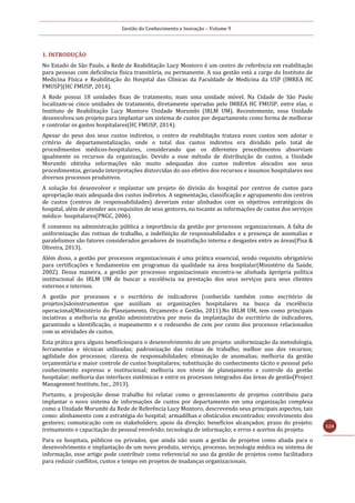 Gestão do Conhecimento e Inovação – Volume 9
124
1. INTRODUÇÃO
No Estado de São Paulo, a Rede de Reabilitação Lucy Montoro é um centro de referência em reabilitação
para pessoas com deficiência física transitória, ou permanente. A sua gestão está a cargo do Instituto de
Medicina Física e Reabilitação do Hospital das Clínicas da Faculdade de Medicina da USP (IMREA HC
FMUSP)(HC FMUSP, 2014).
A Rede possui 18 unidades fixas de tratamento, mais uma unidade móvel. Na Cidade de São Paulo
localizam-se cinco unidades de tratamento, diretamente operadas pelo IMREA HC FMUSP, entre elas, o
Instituto de Reabilitação Lucy Montoro Unidade Morumbi (IRLM UM). Recentemente, essa Unidade
desenvolveu um projeto para implantar um sistema de custos por departamento como forma de melhorar
e controlar os gastos hospitalares(HC FMUSP, 2014).
Apesar do peso dos seus custos indiretos, o centro de reabilitação tratava esses custos sem adotar o
critério de departamentalização, onde o total dos custos indiretos era dividido pelo total de
procedimentos médicos-hospitalares, considerando que os diferentes procedimentos absorviam
igualmente os recursos da organização. Devido a esse método de distribuição de custos, a Unidade
Morumbi obtinha informações não muito adequadas dos custos indiretos alocados aos seus
procedimentos, gerando interpretações distorcidas do uso efetivo dos recursos e insumos hospitalares nos
diversos processos produtivos.
A solução foi desenvolver e implantar um projeto de divisão do hospital por centros de custos para
apropriação mais adequada dos custos indiretos. A segmentação, classificação e agrupamento dos centros
de custos (centros de responsabilidades) deveriam estar alinhados com os objetivos estratégicos do
hospital, além de atender aos requisitos de seus gestores, no tocante as informações de custos dos serviços
médico- hospitalares(PNGC, 2006).
É consenso na administração pública a importância da gestão por processos organizacionais. A falta de
uniformização das rotinas de trabalho, a indefinição de responsabilidades e a presença de anomalias e
paralelismos são fatores considerados geradores de insatisfação interna e desgastes entre as áreas(Pisa &
Oliveira, 2013).
Além disso, a gestão por processos organizacionais é uma prática essencial, sendo requisito obrigatório
para certificações e fundamentos em programas da qualidade na área hospitalar(Ministério da Saúde,
2002). Dessa maneira, a gestão por processos organizacionais encontra-se alinhada àprópria política
institucional do IRLM UM de buscar a excelência na prestação dos seus serviços para seus clientes
externos e internos.
A gestão por processos e o escritório de indicadores (conhecido também como escritório de
projetos)sãoinstrumentos que auxiliam as organizações hospitalares na busca da excelência
operacional(Ministério do Planejamento, Orçamento e Gestão, 2011).No IRLM UM, tem como principais
inciativas a melhoria na gestão administrativa por meio da implantação do escritório de indicadores,
garantindo a identificação, o mapeamento e o redesenho de cem por cento dos processos relacionados
com as atividades de custos.
Esta prática gera alguns benefíciospara o desenvolvimento de um projeto: uniformização da metodologia,
ferramentas e técnicas utilizadas; padronização das rotinas de trabalho; melhor uso dos recursos;
agilidade dos processos; clareza de responsabilidades; eliminação de anomalias; melhoria da gestão
orçamentária e maior controle de custos hospitalares; substituição do conhecimento tácito e pessoal pelo
conhecimento expresso e institucional; melhoria nos níveis de planejamento e controle da gestão
hospitalar; melhoria das interfaces sistêmicas e entre os processos integrados das áreas de gestão(Project
Management Institute, Inc., 2013).
Portanto, a proposição desse trabalho foi relatar como o gerenciamento de projetos contribuiu para
implantar o novo sistema de informações de custos por departamento em uma organização complexa
como a Unidade Morumbi da Rede de Referência Lucy Montoro, descrevendo seus principais aspectos, tais
como: alinhamento com a estratégia do hospital; armadilhas e obstáculos encontrados; envolvimento dos
gestores; comunicação com os stakeholders; apoio da direção; benefícios alcançados; prazo do projeto;
treinamento e capacitação do pessoal envolvido; tecnologia de informação; e erros e acertos do projeto.
Para os hospitais, públicos ou privados, que ainda não usam a gestão de projetos como aliada para o
desenvolvimento e implantação de um novo produto, serviço, processo, tecnologia médica ou sistema de
informação, esse artigo pode contribuir como referencial no uso da gestão de projetos como facilitadora
para reduzir conflitos, custos e tempo em projetos de mudanças organizacionais.
 