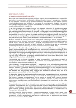 Gestão do Conhecimento e Inovação – Volume 9
125
2. REFERENCIAL TEÓRICO
2. 1 CUSTOS NAS ORGANIZAÇÕES DE SAÚDE
Nos dias de hoje, num mundo em constantes mudanças, com alto grau de competitividade, as organizações
para sobreviverem, necessitam de informações rápidas, relevantes, precisas, e que espelhem a realidade
de suas operações. As organizações de saúde não fogem dessa regra, mesmo que seus gestores ainda não
reconheçam plenamente essa realidade. As informações de custos possuem um papel vital para o
planejamento, controle, avaliação e melhoria do desempenho das operações e para suportar o processo de
tomada de decisão (Zardo & Hekis, 2013).
Os recursos financeiros para aplicação em saúde não conseguem acompanhar o crescimento dos gastos
decorrentes das mudanças no perfil demográfico da população; dos avanços tecnológicos em saúde; das
alterações dos aspectos epidemiológicos; da ampliação da cobertura da assistência básica; e do aumento
das doenças crônico-degenerativas. Nesse ambiente de recursos limitados, uma organização de saúde para
sobreviver precisa ser eficaz e eficiente em todas as suas atividades, sejam elas produtivas, intermediárias
ou de suporte. Em contrapartida, os hospitais, usualmente, não usam informações de custos adequadas
para suas decisões o que dificulta a busca pela eficiência organizacional(Dallora & Forster, 2008).
No Brasil, o sistema de informações de custos é largamente utilizado por diversas organizações para
suportar seu processo de gestão. Sendo que, a realidade na maioria dos hospitais, tanto público, quanto
privado, é outra. A maioria deles, não apura e interpreta adequadamente seus custos, ou mesmo, não
possui nenhum método de apuração de custos, limitando-se, simplesmente, ao uso da contabilidade
tradicional para controlar suas operações e suportar seu processo decisório (PNGC, 2006).
De acordo com o Ministério da Saúde, a gestão de custos para a saúde pública tornou-se estratégica para
planejar, acompanhar e controlar os recursos financeiros com o custeio do Sistema Único de Saúde (SUS).
Ela facilitará a precificação de novos procedimentos médico-hospitalares e/ ou a revisão da tabela atual de
preços. Para tanto, foi dado prioridade para o desenvolvimento de metodologias, ferramentas e sistema de
informações para a gestão de custos, além da capacitação do pessoal envolvido. O Programa Nacional de
Gestão de Custos (PNGC) é uma iniciativa para aperfeiçoar a gestão de custos do SUS (Ministério da Saúde
e Organização Pan-Americana da Saúde, 2013).
Para melhorar seus serviços, a organização de saúde precisa conhecer em detalhes seus custos de
operação para facilitar, clarear e uniformizar o entendimento de suas atividades operacionais e de seus
procedimentos médico-hospitalares(Matos, 2011).
Uma característica das organizações hospitalares é a complexidade da sua estrutura de atividades, além
dos serviços médicos, ainda existem atividades altamente diversificadas, tais como: laboratório, farmácia,
hotelaria, lavanderia e restaurante. Apesar da complexidade e diversificação, essas atividades precisam
ser gerenciadas com eficiência, assim, as organizações hospitalares, públicas ou privadas, devem perseguir
essa eficiência por meio de uma gestão suportada por ferramentas adequadas, entre elas, a de
gerenciamento de custos (Malik & Vecina Neto, 2007).
Ao desenvolver seu sistema de custos, o hospital precisa ter como foco o alinhamento à sua estratégia e a
geração do produto final do sistema, ou seja, a necessidade de informações gerenciais, financeiras,
operacionais e legais que serão usadas pelos diversos gestores do hospital. Assim, o sistema de custos
deve ser estruturado para classificar, agrupar, apurar, controlar e apropriar os gastos da organização
pelos diversos departamentos e procedimentos médico-hospitalares, com o objetivo de fornecer essas
informações.
Na criação e desenvolvimento de um sistema de custos hospitalar é preciso atenção especial na definição
dos centros de custos. É a fase mais crítica da implantação do sistema. O gestor deve ter conhecimento dos
objetivos estratégicos, das peculiaridades dos processos operacionais, dos procedimentos médico-
hospitalares, das atividades de suporte e da infraestrutura instalada (Ministério da Saúde e Organização
Pan-Americana da Saúde, 2013).
Em uma organização, um departamento é a menor unidade da sua estrutura orgânica, tendo como
característica o agrupamento de pessoas e equipamentos que realizam atividades da mesma natureza.
Nem sempre, um centro de custos é um departamento, em alguns casos, um departamento pode abrigar
diversos centros de custos (Martins, 2003).
 