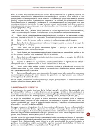 Gestão do Conhecimento e Inovação – Volume 9
126
Como os centros de custos são considerados centros de responsabilidades, os gestores precisam ser
comunicados e envolvidos no desenvolvimento da metodologia de centros de custos do hospital, caso
contrário, eles não se comprometerão com as previsões e realizações dos gastos departamentais, gerando
conflitos e comprometendo o desempenho da organização e a qualidade dos procedimentos médico-
hospitalares. Dentro da organização, a implantação de centros de custos pode ser interpretada como uma
maneira de controlar o desempenho dos departamentos, gerando resistências por parte de seus gestores,
assim, o gestor de custos deve conhecer os prováveis conflitos que irá enfrentar com a adoção da nova
metodologia (Martins, 2003).
Com base em (CHE, 2005), (Martins, 2003)e (Ministério da Saúde e Organização Pan-Americana da Saúde,
2013) são definidos alguns conceitos básicos de custos usados para facilitar o entendimento do texto:
1) Gastos: são os valores financeiros dispendidos por uma organização em determinado período,
após a sua classificação contábil, eles passam a ser denominados como custos, despesas ou investimentos;
2) Custo: é o valor dos insumos usados na produção de produtos ou na geração de serviços;
3) Custos Variáveis: são os gastos que oscilam de forma proporcional ao volume de produção de
produtos ou geração de serviços;
4) Custos Fixos: são os gastos intimamente ligados à produção e que não oscilam,
proporcionalmente, com o volume de produção;
5) Custos Diretos: são todos os gastos identificados diretamente com a unidade do produto ou do
serviço, bastando, para isso, haver uma medida objetiva de consumo;
6) Custos Indiretos: são os gastos aplicados indiretamente ao produto ou serviço e são difíceis de
serem controlados individualmente;
7) Despesas de Estrutura: são os gastos com a estrutura administrativa da organização. Elas referem-
se ao período (mês ou ano) e não oscilam de acordo com o volume de atividade;
8) Custeio Direto: nesse método, somente os custos variáveis de produção são atribuídos aos
produtos ou serviços. Os custos fixos de produção são considerados como custo do período, necessários
para manter a estrutura de produção; e
9) Custeio por Absorção: nesse conceito, os custos diretos são apropriados aos produtos ou serviços
mediante registros objetivos. Os custos indiretos são apropriados aos departamentos e/ou produtos/
serviços por meio de critérios de rateio.
Em um hospital, é normal usar o custeio por absorção integral (pleno), onde até as despesas de estrutura
sofrem o mesmo tratamento (Matos, 2011).
2. 2 GERENCIAMENTO DE PROJETOS
O gerenciamento de projetos tem importância vital para as ações estratégicas da organização, pois
permite desdobrar e alinhar os projetos de acordo com a estratégia e a visão de futuro, melhorando a
capacitação interna para desenvolver e implantar as ações do planejamento estratégico, dentro dos prazos
e com maior transparência das informações (Hors, Goldeberg, Almeida, Babio Júnior, & Rizzo, 2012).
Na etapa de planejamento do projeto é preciso estabelecer detalhadamente quais os objetivos
pretendidos, prazos existentes, recursos necessários, entregas finais do projeto e quem será o líder do
projeto, considerando que a gestão de projeto é resiliente e dinâmica e o ambiente interno da organização
é burocrático e moroso(Pisa & Oliveira, 2013).
Em alguns casos, um projeto pode envolver diretamente e/ ou indiretamente diversos profissionais, além
de todos os departamentos de uma organização, por exemplo, a implantação de um sistema de custos.
Para conduzir um projeto de maneira adequada são necessários conhecimentos específicos, habilidades
técnicas e comportamentais e ferramentas de apoio apropriadas de acordo com a complexidade de cada
projeto (Hors, Goldeberg, Almeida, Babio Júnior, & Rizzo, 2012).
Diversos atores têm interesse ou algum tipo de envolvimento durante o desenvolvimento de um projeto.
Alguns destes stakeholders podem contribuir positivamente para o sucesso do projeto e, outros, devido ao
seu papel dentro da organização, podem influenciar a própria continuidade do projeto. Para tanto, a
gestão da comunicação do projeto deve mantê-los a par do andamento dos trabalhos, entretanto, na
prática essa comunicação é falha e irregular (Kutomi & Piscopo, 2013).
 