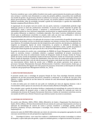Gestão do Conhecimento e Inovação – Volume 9
127
É preciso considerar que o setor público brasileiro tem usado o gerenciamento de projetos para melhorar
seus serviços e controlar mais eficazmente os custos dos projetos públicos, essa prática tem modificado
seu modelo de gestão e de governança devido às melhorias na execução, controle e resultados obtidos nos
planos governamentais. Diferentemente do setor privado, nos projetos públicos existem diversos órgãos
públicos envolvidos, além da sociedade, tornando a gestão da comunicação e a gestão dos stakeholders
bastante complexa (Pisa & Oliveira, 2013).
A organização de um projeto varia de acordo com seu porte, natureza e complexidade podendo exigir
dedicação parcial ou total dos profissionais envolvidos. O sucesso do projeto depende da gestão dos
stakeholders, assim, é preciso planejar e monitorar o relacionamento e comunicação com eles. Os
stakeholders podem ter seus interesses impactados, positivamente ou negativamente, pelo projeto, assim,
eles podem influenciar os objetivos e resultados esperados. Para tanto, é preciso estabelecer estrutura
formal para os profissionais envolvidos no projeto, onde cada um terá suas atribuições e níveis de
responsabilidades (Ministério do Planejamento, Orçamento e Gestão, 2011).
A temporariedade dos esforços e da aplicação de recursos é uma característica da gestão de projeto para
desenvolver um produto, serviço ou mesmo para implantar um sistema e termina com o atingimento dos
seus objetivos. Os resultados do projeto não são temporários, pelo contrário, são duradouros, podendo ser
tangíveis ou intangíveis. Apesar de serem temporários, os projetos se alinhados à estratégia da
organização podem auxiliá- la no alcance dos seus objetivos corporativos, assim, a gestão de projetos é
uma grande aliada da gestão das operações do dia-a-dia (Project Management Institute, Inc., 2013).
Na gestão de projetos de acordo com a metodologia do PMBOK do Project Management Institute (PMI)
todos os conceitos, termos e atividades relativas a qualquer modalidade de projeto encontram-se
agrupados em dez áreas de conhecimento: Gestão da Integração; Gestão do Escopo; Gestão do Tempo;
Gestão de Custos; Gestão da Qualidade; Gestão de Recursos Humanos; Gestão da Comunicação; Gestão de
Riscos; Gestão de Aquisição; e Gestão dos Stakeholders. Estas dez áreas são usadas pela equipe do projeto
o tempo todo, durante todo o ciclo de vida da maioria dos projetos, indo desde seu termo de abertura até o
seu encerramento efetivo. Ainda de acordo com o PMBOK, um projeto apresenta cinco grupos de
processos: Iniciação; Planejamento; Execução; Monitoramento e Controle; e Encerramento. Sendo que, as
áreas de conhecimento têm ligação com estes grupos de processos, fornecendo as informações de entrada
e saída de cada grupo(Project Management Institute, Inc., 2013).
3. ASPECTOS METODOLÓGICOS
O presente estudo usou a estratégia de pesquisa Estudo de Caso. Essa estratégia demanda avaliação
qualitativa de um fato procurando descrevê-lo, entendê-lo e interpretá- lo. O estudo de caso tem como
objetivo a análise apurada de um fato dentro do contexto de uma determinada organização(Martins &
Theóphilo, 2009).
A coleta de dados para um estudo de caso pode ser realizada por meio de algumas técnicas e não é
recomendado confiar apenas em uma técnica de coleta de dados (Martins & Theóphilo, 2009).
Para entender como a gestão de projetos facilitou a implantação da metodologia de centros de custos em
um hospital público de pequeno porte, a coleta de dados deste trabalho foi realizada por meio da
combinação das técnicas de Pesquisa Documental, Entrevista e Análise de Conteúdo.A entrevista ocorreu
em outubro de 2014 com o Diretor Financeiro que solicitou manter seu nome no anonimato.
3.1 ROTEIRO DE ENTREVISTAS
De acordo com (Martins, 2003), (PNGC, 2006), (Ministério da Saúde e Organização Pan-Americana da
Saúde, 2013) e (Matos, 2011)no desenvolvimento de um sistema de custos por departamento com base na
aplicação da metodologia de centros de custos é preciso considerar a estratégia, gestão, pessoal,
processos, produtos/ serviços, informações e tecnologia. Para orientar e delimitar o entendimento da
implantação do
sistema de custos do IRLM UMfoi elaborado um roteiro de entrevista com perguntas agrupadas de acordo
com suas características em sete perspectivas organizacionais:
1) Estratégia & Cultura - teve como foco conhecer: o alinhamento do projeto à estratégia e a cultura
do hospital; o apoio dado pela alta gestão; o papel da entidade gestora; a origem da iniciativa do projeto; a
 