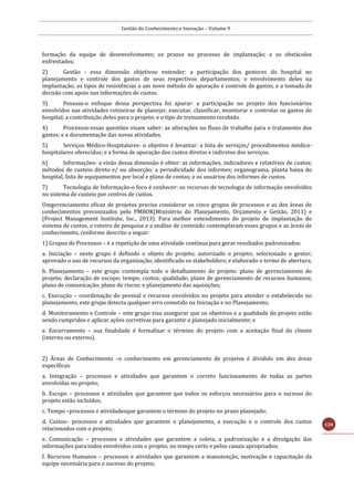 Gestão do Conhecimento e Inovação – Volume 9
128
formação da equipe de desenvolvimento; os prazos no processo de implantação; e os obstáculos
enfrentados;
2) Gestão - essa dimensão objetivou entender: a participação dos gestores do hospital no
planejamento e controle dos gastos de seus respectivos departamentos; o envolvimento deles na
implantação; os tipos de resistências a um novo método de apuração e controle de gastos; e a tomada de
decisão com apoio nas informações de custos.
3) Pessoas-o enfoque dessa perspectiva foi apurar: a participação no projeto dos funcionários
envolvidos nas atividades rotineiras de planejar, executar, classificar, monitorar e controlar os gastos do
hospital; a contribuição deles para o projeto; e o tipo de treinamento recebido.
4) Processos-essas questões visam saber: as alterações no fluxo de trabalho para o tratamento dos
gastos; e a documentação das novas atividades.
5) Serviços Médico-Hospitalares- o objetivo é levantar: a lista de serviços/ procedimentos médico-
hospitalares oferecidos; e a forma de apuração dos custos diretos e indiretos dos serviços.
6) Informações- a visão dessa dimensão é obter: as informações, indicadores e relatórios de custos;
métodos de custeio direto e/ ou absorção; a periodicidade dos informes; organograma, planta baixa do
hospital, lista de equipamentos por local e plano de contas; e os usuários dos informes de custos.
7) Tecnologia de Informação-o foco é conhecer: os recursos de tecnologia de informação envolvidos
no sistema de custeio por centros de custos.
Umgerenciamento eficaz de projetos precisa considerar os cinco grupos de processos e as dez áreas de
conhecimentos preconizados pelo PMBOK(Ministério do Planejamento, Orçamento e Gestão, 2011) e
(Project Management Institute, Inc., 2013). Para melhor entendimento do projeto de implantação do
sistema de custos, o roteiro de pesquisa e a análise de conteúdo contemplaram esses grupos e as áreas de
conhecimento, conforme descrito a seguir:
1) Grupos de Processos – é a repetição de uma atividade contínua para gerar resultados padronizados:
a. Iniciação – neste grupo é definido o objeto do projeto; autorizado o projeto; selecionado o gestor;
aprovado o uso de recursos da organização; identificado os stakeholders; e elaborado o termo de abertura;
b. Planejamento – este grupo contempla todo o detalhamento do projeto: plano de gerenciamento do
projeto; declaração de escopo; tempo; custos; qualidade; plano de gerenciamento de recursos humanos;
plano de comunicação; plano de riscos; e planejamento das aquisições;
c. Execução – coordenação do pessoal e recursos envolvidos no projeto para atender o estabelecido no
planejamento, este grupo detecta qualquer erro cometido na Iniciação e no Planejamento;
d. Monitoramento e Controle – este grupo visa assegurar que os objetivos e a qualidade do projeto estão
sendo cumpridos e aplicar ações corretivas para garantir o planejado inicialmente; e
e. Encerramento – sua finalidade é formalizar o término do projeto com a aceitação final do cliente
(interno ou externo).
2) Áreas de Conhecimento –o conhecimento em gerenciamento de projetos é dividido em dez áreas
específicas:
a. Integração – processos e atividades que garantem o correto funcionamento de todas as partes
envolvidas no projeto;
b. Escopo – processos e atividades que garantem que todos os esforços necessários para o sucesso do
projeto estão incluídos;
c. Tempo –processos e atividadesque garantem o término do projeto no prazo planejado;
d. Custos– processos e atividades que garantem o planejamento, a execução e o controle dos custos
relacionados com o projeto;
e. Comunicação – processos e atividades que garantem a coleta, a padronização e a divulgação das
informações para todos envolvidos com o projeto, no tempo certo e pelos canais apropriados;
f. Recursos Humanos – processos e atividades que garantem a manutenção, motivação e capacitação da
equipe necessária para o sucesso do projeto;
 