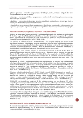 Gestão do Conhecimento e Inovação – Volume 9
129
g. Risco – processos e atividades que garantem a identificação, análise, controle e mitigação dos riscos
existentes em todas as fases do projeto;
h. Aquisição – processos e atividades que garantem o suprimento de materiais, equipamentos e serviços
para a execução do projeto;
i. Qualidade – processos e atividades que garantem a qualidade dos trabalhos e das entregas finais do
projeto para obter a satisfação e aceitação do cliente; e
j. Stakeholders – processos e atividades que garantem a identificação, comunicação e relacionamento com
as pessoas, grupos e/ ou organizações que possuem expectativas diferentes e podem influenciar o projeto.
3.2 INTITUTO DE REABILITAÇÃO LUCY MONTORO – UNIDADE MORUMBI
O IMREA faz parte da estrutura acadêmica da Faculdade de Medicina da USP por meio do Departamento
de Medicina Legal, Ética Médica, Medicina Social e do Trabalho. Ele atua nos programas de residência
médica, especialização de profissionais de saúde em reabilitação, graduação, pós-graduação e pesquisas
clínicas(Governo de São Paulo, 2013) e (HC FMUSP, 2014).
Sua estrutura de serviços de saúde é multiprofissional e sua equipe é composta por médico fisiatra,
neurologista, urologista, fisioterapeuta, terapeuta ocupacional, assistente social, psicólogo, fonoaudiólogo,
enfermeiro, nutricionista e educador físico. Suas equipes são divididas por áreas de especialização: lesão
encefálica; lesão medular; paralisia cerebral / atraso do desenvolvimento neuromotor; amputações de
membros; e dor crônica benigna(Governo de São Paulo, 2013) e (HC FMUSP, 2014).
O IMREA possui cinco unidades próprias de tratamento especializado na Cidade de São Paulo e é
responsável pelo Comitê Gestor da Rede de Reabilitação Lucy Montoro. A Rede foi instituída em 2008, pelo
decreto 52.973, regulamentada pelo decreto 55.739 de 2010 e, alterada pelo decreto 58.050 de 2012. Sua
finalidade é oferecer serviços multiprofissionais customizados de assistência avançada de reabilitação
para portadores de deficiências físicas, motoras e sensório-motoras(Governo de São Paulo, 2013) e (HC
FMUSP, 2014).
Atualmente, no Estado, a Rede de Reabilitação Lucy Montoro possui 18 unidades fixas e uma unidade
móvel que realizam mais de 100 mil atendimentos por mês. As unidades fixas são constituídas por quatro
Institutos de Reabilitação (ambulatorial e internação), oito Centros de Reabilitação (ambulatorial), três
Serviços de Reabilitação e três Unidades de Reabilitação para manutenção funcional. Na Capital, as
unidades controladas pelo IMREA são: Morumbi, Vila Mariana, Clínicas, Lapa e Umarizal(Governo de São
Paulo, 2013) e (HC FMUSP, 2014).
O Instituto de Reabilitação Lucy Montoro (IRLM), Unidade Morumbi (UM), foi inaugurado em setembro de
2009 para ser um centro de excelência em tratamento, ensino e pesquisa em reabilitação. Ela mantém
parceria com a Fundação Faculdade de Medicina (FFM), entidade privada sem fins lucrativos, que
promove o ensino, pesquisa e assistência em saúde e apoia a FMUSP e o HC. A instituição parceira das
outras quatro unidades da Capital é o HC(Fundação Faculdade de Medicina, 2013) e (HC FMUSP, 2014).
O IRML UM está instalado em um prédio de dez andares, contando com uma área de 13,5 mil m²
adaptados para os serviços ambulatoriais e de internação, com uma ambientação diferente de um hospital
comum. Um dos andares do edifício é totalmente customizado para o atendimento do público infantil. Essa
unidade possui 80 apartamentos individuais, confortáveis e funcionais, onde os pacientes recebem
atendimento das equipes duas vezes ao dia. Além disso, a unidade conta com 20 consultórios e uma ala de
diagnósticos de 1.000 m²(Governo de São Paulo, 2013) e (HC FMUSP, 2014).
Seus serviços oferecidos à população abrangem: Lesão Encefálica (sequelas de AVC/AVE e traumatismo
craniano); Amputação (membros superiores e inferiores); Lesão Medular (paraplegia e tetraplegia);
Polirradicuneurite; reabilitação ambulatorial; e infantil (Paralisia Cerebral e Atraso do Desenvolvimento
Neuropsicomotor). Em 2013, o IRLM realizou mais de 84.000 procedimentos(Fundação Faculdade de
Medicina, 2013).
3.2 COMO OS CUSTOS INDIRETOS ERAM TRATADOS NO IRLM UM
Os custos indiretos (materiais indiretos, mão-de-obra indireta, manutenção, energia elétrica, telefonia,
depreciação, material de limpeza, etc) do IMRL UM são bastante significativos, em parte, devido a sua
estrutura, tecnologia e complexidade dos serviços.
 