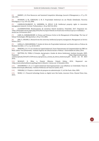 Gestão do Conhecimento e Inovação – Volume 9
13
[3] BARNEY, J. B. Firm Resources and Sustained Competitive Advantage. Journal of Management, n. 17, p. 99-
120, 1991.
[4] BUAINAIN, A. M.; CARVALHO, S. M. P. Propriedade Intelectual em um Mundo Globalizado. Parcerias
Estratégicas, v. 9, p. 145-153, 2000.
[5] CANDELIN-PALMQVIST, H.; SANDBERG, B.; MYLLY, U.-M. Intellectual property rights in innovation
management research: A review. Technovation, v. 32, p. 502-512, 2012.
[6] CLAYINNOVATION. Monitoramento de iniciativas fintech brasileiras. Fintechlab, 2017. Disponivel em:
<http://fintechlab.com.br/index.php/2016/04/14/report-fintechs-no-brasil-uma-revolucao-que-ja-e-realidade/>.
Acesso em: 26 Fevereiro 2017.
[7] GARU, R.; KUMARASWAMY, A. Vicious and Virtuous Circles in the Management of Knowledge: The Case of
Infosys Technologies. MIS Quarterly, n. 29, p. 9-33, 2005.
[8] JING, F.; SHUANG, G. Research into the university intellectual property management. Management an Service
Science, 2011.
[9] LOIOLA, E.; MASCARENHAS, T. Gestão de Ativos de Propriedade Intelectual: um Estudo sobre as Práticas da
Braskem S.A. RAC, v. 17, n. 1, p. 42-63, 2013.
[10] MARTINS, A. E. P. F. B. A Gestão do Capital Intelectual: Factor Determinante da Competitividade das PME em
Rede. Lisboa: Tese (Doutorado) - Instituto Superior de Ciências Sociais e Políticas - Universidade de Lisboa, 2014.
[11] MATTIOLI, M.; TOMA, E. Proteção, Apropriação e Gestão de Ativos Intelectuais. Instituto Inovação, 2009.
Disponivel em: <http://bgi.inventta.net/wp-
content/uploads/2010/07/154Protecao_Apropriacao_e_Gestao_de_Ativos_Intelectuais.pdf>. Acesso em: 05 Abril
2016.
[12] MCAULEY, D. What is Fintech. Wharton Fintech Online, 2014. Disponivel em:
<http://www.whartonfintech.org/blog/what-is-fintech/>. Acesso em: 12 Setembro 2016.
[13] NASCIMENTO, S. D. C. P. Capital Intelectual Interorganizacional e sua influência na Criatividade. Viana do
Castelo: Dissertação (Mestrado) - Instituto Politécnico de Viana do Castelo, 2013.
[14] VERGARA, S. C. Projetos e relatórios de pesquisa em administração. 11. ed. São Paulo: Atlas, 2009.
[15] WANG, S. C. Financial technology booms as digital wave hits banks, insurance firms. Channel News Asia,
2015.
 