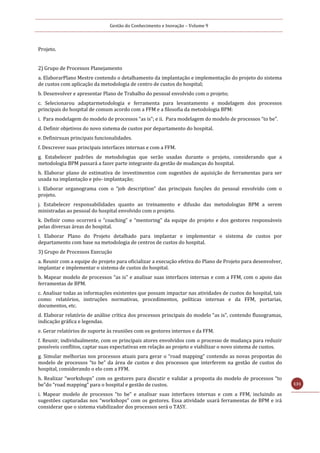 Gestão do Conhecimento e Inovação – Volume 9
131
Projeto.
2) Grupo de Processos Planejamento
a. ElaborarPlano Mestre contendo o detalhamento da implantação e implementação do projeto do sistema
de custos com aplicação da metodologia de centro de custos do hospital;
b. Desenvolver e apresentar Plano de Trabalho do pessoal envolvido com o projeto;
c. Selecionarou adaptarmetodologia e ferramenta para levantamento e modelagem dos processos
principais do hospital de comum acordo com a FFM e a filosofia da metodologia BPM:
i. Para modelagem do modelo de processos “as is”; e ii. Para modelagem do modelo de processos “to be”.
d. Definir objetivos do novo sistema de custos por departamento do hospital.
e. Definirsuas principais funcionalidades.
f. Descrever suas principais interfaces internas e com a FFM.
g. Estabelecer padrões de metodologias que serão usadas durante o projeto, considerando que a
metodologia BPM passará a fazer parte integrante da gestão de mudanças do hospital.
h. Elaborar plano de estimativa de investimentos com sugestões de aquisição de ferramentas para ser
usada na implantação e pós- implantação;
i. Elaborar organograma com o “job description” das principais funções do pessoal envolvido com o
projeto.
j. Estabelecer responsabilidades quanto ao treinamento e difusão das metodologias BPM a serem
ministradas ao pessoal do hospital envolvido com o projeto.
k. Definir como ocorrerá o “coaching” e “mentoring” da equipe do projeto e dos gestores responsáveis
pelas diversas áreas do hospital.
l. Elaborar Plano do Projeto detalhado para implantar e implementar o sistema de custos por
departamento com base na metodologia de centros de custos do hospital.
3) Grupo de Processos Execução
a. Reunir com a equipe do projeto para oficializar a execução efetiva do Plano de Projeto para desenvolver,
implantar e implementar o sistema de custos do hospital.
b. Mapear modelo de processos “as is” e analisar suas interfaces internas e com a FFM, com o apoio das
ferramentas de BPM.
c. Analisar todas as informações existentes que possam impactar nas atividades de custos do hospital, tais
como: relatórios, instruções normativas, procedimentos, políticas internas e da FFM, portarias,
documentos, etc.
d. Elaborar relatório de análise crítica dos processos principais do modelo “as is”, contendo fluxogramas,
indicação gráfica e legendas.
e. Gerar relatórios de suporte às reuniões com os gestores internos e da FFM.
f. Reunir, individualmente, com os principais atores envolvidos com o processo de mudança para reduzir
possíveis conflitos, captar suas expectativas em relação ao projeto e viabilizar o novo sistema de custos.
g. Simular melhorias nos processos atuais para gerar o “road mapping” contendo as novas propostas do
modelo de processos “to be” da área de custos e dos processos que interferem na gestão de custos do
hospital, considerando o elo com a FFM.
h. Realizar “workshops” com os gestores para discutir e validar a proposta do modelo de processos “to
be”do “road mapping” para o hospital e gestão de custos.
i. Mapear modelo de processos “to be” e analisar suas interfaces internas e com a FFM, incluindo as
sugestões capturadas nos “workshops” com os gestores. Essa atividade usará ferramentas de BPM e irá
considerar que o sistema viabilizador dos processos será o TASY.
 