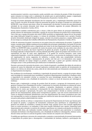 Gestão do Conhecimento e Inovação – Volume 9
133
monitoramento/ controle e encerramento, sendo concluído com o término do projeto. O líder do projeto é
quem comunica no tempo certo o andamento do projeto para os patrocinadores, equipe e organização
reduzindo riscos de conflitos (Ministério do Planejamento, Orçamento e Gestão, 2011).
O tempo do projeto planejado inicialmente não foi cumprido, pois, a implantação demandou quase dois
anos. O atraso, em parte, foi devido à falta de autonomia do gestor do projeto. O projeto era vinculado ao
HCFM USP, o que tornava mais lento o fluxo de comunicação e de decisão. O atraso em uma determinada
atividade de um projeto demanda mais tempo nas atividades seguintes do projeto (Ministério do
Planejamento, Orçamento e Gestão, 2011).
Outros fatores também contribuíram para o atraso: a falta de apoio efetivo do principal stakeholder; o
grande número de informações envolvidas; a gestão de recursos humanos do projeto ficou comprometida,
com o fato que a equipe do projeto não estava 100% envolvida na implantação, apesar de ser um projeto
que exigia dedicação integral da equipe; e o volume de atividades relacionadas com o projeto. Grandes
projetos demandam dedicação integral da equipe, somente em projetos pequenos a equipe dedica parte
do seu tempo na condução dos trabalhos (Ministério do Planejamento, Orçamento e Gestão, 2011).
A falta de autonomia do gestor concentrou-se em quatro áreas de conhecimento do projeto: 1) gestão do
tempo, causadas pelas rápidas mudanças de prioridades dos principais stakeholders com poder de decisão
sobre o projeto; 2) gestão do custo, a organização por tratar-se de uma Organização Social e subordinar-se
a FFM e ao HCFM USP todas as questões de custos do projeto eram avaliadas em uma esfera mais alta à
própria gestão do projeto, não houve ingerência do gestor do projeto; 3) gestão de aquisição, como a
tecnologia aplicada à solução final foi a mesma adotada pela FFM, o gestor de projetos não envolveu-se em
suprimentos de itens de valor mais significativo; e 4) gestão de recursos humanos, como numa
organização hospitalar, o nível de resistência do pessoal interno a um processo de mudanças é maior que
em organizações de outros segmentos de indústria, o projeto tinha uma complexidade intrínseca
detectada no próprio escopo e planejamento do projeto, este fato por si só demandaria uma equipe
experiente dedicada em tempo integral ao projeto, sendo que, o gestor por questões internas não
conseguiu atrair e reter profissionais para dedicaram-se totalmente ao projeto.
Durante o processo de execução do projeto, com o intuito de garantir a qualidade dos dados de entrada no
sistema de custos foi elaborado um manual explicativo contendo todos os padrões de levantamento de
dados e os critérios de cálculo dos custos, além de ter sido ministrado um treinamento envolvendo todos
os departamentos da empresa.
Por problemas de envolvimento, resistência e capacitação do pessoal interno, a equipe do projeto adotou
uma estratégia de comunicação para sensibilizar os gestores departamentais resistentes à mudança sobre
a importância de entendere reciclar os conceitos da nova metodologia durante todas as etapas da
implantação, inclusive com a finalidade de motivá-los e reduzir os riscos de insucesso por sabotagem à
mudança.
Mesmo após a implantação e entrega do produto final do projeto, o programa de treinamento para os
gestores continua com a finalidade de reciclar e uniformizar os conceitos envolvidos no sistema de custos,
padrões de levantamentos, critérios de análises e projeções. Atualmente, os gestores criticam os
indicadores de custos que monitoram o desempenho de seus departamentos, mesmo conhecendo os
critérios de apuração e apropriação. Em parte, esse comportamento é devido ao sistema controlar os
gastos de seus departamentos, dando maior transparência à gestão, o que não ocorria anteriormente. Os
custos ou despesas facilmente identificáveis com seus departamentos são menos traumáticos para eles,
em contrapartida, os custos ou despesas alocadas por critérios de rateio são mais difíceis de serem aceitos,
em parte, pela própria subjetividade dos rateios.
Assim mesmo, devido ao esforço e compromisso do pessoal do Departamento de Custos que faziam parte
da equipe do projeto, o programa de treinamento continuará para aperfeiçoar as competências dos
gestores em análise de resultados e tomada de decisão. Hoje, quando ocorre uma variação significativa
entre os custos previstos e os realizados, é feita uma reunião individual com o gestor responsável pelo
departamento para entender os motivos da variação e aperfeiçoar em conjunto as projeções ou melhorar a
execução. Além disso, são realizadas reuniões mensais com os gestores para apresentar os resultados
realizados do Instituto e dos Departamentos, com a finalidade de melhorar o desempenho, otimizar custos,
discutir metas com base no contrato de gestão e tomar decisão em conjunto com a Diretoria.
À medida que aperfeiçoa o processo de comunicação e aumenta a conscientização do pessoal internosobre
a importância do projeto para o desempenho e continuidade do Instituto, melhora a participação dos
 