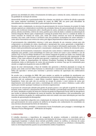 Gestão do Conhecimento e Inovação – Volume 9
134
gestores nas atividades de coleta e levantamento de dados para o sistema de custos, reduzindo os riscos
da qualidade de resolução do sistema
desenvolvido. Sendo que, a participação deles fica a desejar, em relação aos critérios de cálculo e apuração
dos custos indiretos envolvidos na gestão de custos do IRML UM, em parte pela dificuldade de
entendimento dos conceitos envolvidos e pela aceitação das novas regras.
Durante e após a implantação, no processo de gerenciamento de recursos humanos do projeto foi dada
atenção especial aos colaboradores envolvidos nas atividades básicas de operacionalização do sistema de
custos, eles receberam treinamento sobre: classificação de custos, métodos de custeio (direto e absorção
pleno), cálculos envolvidos, critérios de rateio, padrões para coleta de dados e cuidados na alimentação do
sistema integrado. Mesmo após a implantação e entrega do produto final, teve-se o cuidado de alinhar os
novos conceitos do sistema de custos, pois, ainda não existia consenso em torno de determinados
assuntos, tais como: onde iniciava e terminava uma área produtiva acumuladora de custos indiretos; e
como alocar funcionários aos centros de custos, pois alguns departamentos tinham mais que um centro.
O gerenciamento dos stakeholders internos é vital para obtenção de um consenso comum para não
comprometer as atividades de coleta, classificação e apropriação dos custos, garantindo a integridade e
qualidade das informações finais de custos e evitar riscos de gerar informações equivocadas. Para tanto,
foram criados procedimentos para garantir a manutenção e atualização dos critérios do sistema de custos.
Os processos de levantamento, tratamento e alocação dos custos diretos e indiretos foram modificados e
adaptados para atender a nova metodologia de custos por centros de custos e para viabilizar o uso do
sistema Tasy. O Tasy da Philips Healthcare é um sistema integrado de gestão em saúde, seus módulos são
flexíveis podendo ser customizados para atender a necessidade operacional de cada organização. A FFM
adotou o Tasy como software de gestão para garantir a segurança e rastreabilidade das informações da
operação de todos os departamentos do Instituto (Fundação Faculdade de Medicina, 2013). Assim,
atualmente, todas as informações de custos são processadas no sistema Tasy que foi customizado para
atender as exigências da gestão de custos do IRML UM.
Apesar de estar informatizado, o fluxo de trabalho não apresenta a eficiência planejada no escopo do
projeto, pois ainda ocorrem falhas humanas na alimentação e manutenção dos dados no sistema. Essas
falhas são apuradas e servem para reorientar o processo contínuo de capacitação dos colaboradores
envolvidos.
De acordo com a estratégia do IRML UM, para atender ao padrão de qualidade de atendimento aos
pacientes, até o final de 2014, toda a área ambulatorial será transferida para a Unidade Jardim Umarizal, o
processo está em andamento e ainda faltam transferir algumas terapias e procedimentos médico-
hospitalares. Como esta ação não era prevista no escopo do projeto, o novo sistema de custos por
departamento será alterado, para tanto, a metodologia de centros de custos é dinâmica e pode sofrer
ajustes para atender quaisquer mudanças na estrutura organizacional.
O processo de comunicação adotado pela gestão do projeto passou a ser aplicado na gestão de custos do
hospital, assim, conforme o planejamento do projeto foi definido a periodicidade mensal para os relatórios
de custos, atendendo ao plano de metas do contrato de gestão da Organização Social, além da alta gerência
que recebe os informes detalhados de custos do Instituto, dos departamentos e dos procedimentos, por
meio dos relatórios de gestão. Já a média gerência entra em contato com essas informações por meio das
reuniões de apresentação do desempenho.
Com base na experiência adquirida com a implantação do sistema de custos foram estabelecidos padrões
para gerenciamento de novos projetos de melhoria no hospital, este conhecimento foi consolidado em
uma estrutura denominada Escritório de Indicadores,
cuja estrutura, funções, atividades e treinamentos foram formalizados para propagar a metodologia de
“Business Process Management” – BPM dentro do hospital.
5. CONCLUSÕES
O trabalho descreveu a importância de umagestão de projetos cordenada e controlada para o
desenvolvimento e implantação de um sistema com limitações de tempo, custos e recursos dentro de uma
organização hospitalar. A adoção desse método possibilita reduzir os conflitos, os informes de custos
dando subsídios mais consistentes para a alta e média gerência avaliarem sua eficiência e desempenho,
tanto no nível departamental, quanto nos procedimentos médico-hospitalares.
 
