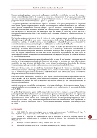 Gestão do Conhecimento e Inovação – Volume 9
135
Numa organização qualquer processo de mudança gera obstáculos e resistências por parte das pessoas e
devem ser consideradas na área de escopo e no processo de planejamento do processo,deve-se ressaltar
que essas resistências aumentam quando o projeto trata de um sistema de custos por departamento, onde
proporcionará um maior controle sobre a gestão da operação.
A reação dos gestores é natural e deve ser esperada, para tanto, na etapa do planejamento de um projeto
desse perfil, o gestor do projetoprecisa mapear todos os tipos de conflitos e resistência que a mudança
poderá gerar e, estabelecer um plano de ação para capacitar, envolver e comprometer os gestores com a
finalidade de tê-los como aliados do projeto e, não como opositores camuflados. Assim, é importante ter
um patrocinador da alta gerência da organização para dar suporte à equipe do projeto, garantir a
continuidade das mudanças, intervir em situações mais complexas e facilitar o relacionamento com os
stakeholders.
Um hospital, ao desenvolver um projeto de centros de custos para aperfeiçoar o método de custeio por
absorção integral (pleno) de seus custos e despesas deve, ainda na fase de planejamento do projeto,
considerar a aquisição de uma ferramenta de tecnologia flexível e integrada desenvolvida para atender as
necessidades operacionais das organizações de saúde, como foi realizado pelo IRML UM.
No detalhamento do planejamento de um projeto de sistema de custos por departamento com base na
metodologia de centros de custosdeve-se considerar não só a estratégia do hospital, como também, os
diversos documentos que podem influenciar a qualidade da solução final do projeto, tais como: planta
baixa do hospital; organograma funcional; relação de máquinas e equipamentos por local; fluxo de
atividades operacionais; serviços multiprofissionais oferecidos à população; plano de contas; e relatórios
da contabilidade de custos.
Como um sistema de custos envolve a participação de todas as áreas de um hospital é preciso dar atenção
especial ao programa de comunicação e treinamento, não só para os gestores, mas para todos os atores
envolvidos em suas diversas atividades, tais como: coleta; levantamento; alimentação do sistema;
tratamento; apuração; apropriação; análise; controle; planejamento; e tomada de decisão.
Outro aspecto relevante a ser abordado no planejamento do projeto é o tempo de maturação de um
sistema de custos após ser entregue, depois de implantado, ele deve continuar a ser aperfeiçoado à medida
que os profissionais ganham mais experiência em trabalhar com essas informações e suas competências
em planejamento e controle de custos evoluem.
Como esse estudo abordou uma implantação onde houve o envolvimento de três organizações, FFM, HC
FMUSP e IRML UM, e os trabalhos foram desenvolvidos somente no IRML UM existe uma limitação na
profundidade das análises dos critérios aplicados, pois, muitas informações não estavam disponíveis no
Instituto e demandariam
muito tempo para serem obtidas junto aos dois principais stakeholders deste projeto. Apesar disso, o
presente trabalho contemplou os grupos de processos e áreas de conhecimentos de um projeto definidas
pelo PMBOK.
Na gestão de projetos como agente facilitador para desenvolver novos produtos, serviços e/ ou sistemas
para organizações hospitalares existe um campo muito grande para novas pesquisas, em especial nas
áreas de conhecimento de gestão da comunicação e gestão de stakeholders. Assim como, existem
oportunidades de novos estudos para a abordagem do custeio de absorção integral (pleno) e para o
custeio por atividades (ABC), decorrente do peso que as atividades intermediárias e de suporte tem na
estrutura de gastos de um hospital, além da carência de teorias voltadas puramente para as organizações
de saúde.
REFERÊNCIAS
[1] CHE. (2005). The main methodological issues in costing health care services (Vol. CHE Research Paper 7).
York - UK, United Kingdom: University of York - CHE - Centre for Health Economics.
[2] Dallora, M. L., & Forster, A. C. (abril-junho de 2008). A importância da gestão de custos em hospitais de
ensino - considerações teóricas. Revista da Faculdade de Medicina de Ribeirão Preto e do Hospital das Clínicas da
FMRP, 135-42.
[3] Fundação Faculdade de Medicina. (2013). Relatório Anual. São Paulo.
[4] Governo de São Paulo. (01 de 03 de 2013). Rede de Reabilitação Lucy Montoro. Decreto 5850 -
 