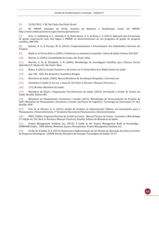 Gestão do Conhecimento e Inovação – Volume 9
136
[5] 15/02/2012, 1-28. São Paulo, São Paulo, Brasil.
[6] HC FMUSP. (Outubro de 2014). Instituto de Medicina e Reabilitação. Fonte: HC FMUSP:
http://www.redelucymontoro.org.br/Imrea/apresentacao
[7] Hors, C., Goldeberg, A. C., Almeida, E. H., Babio Júnior, F. G., & Rizzo, L. V. (2012). Aplicação das ferramentas
de gestão empresarial Lean Seis Sigma e PMBOK no desenvolvimento de um programa de gestão da pesquisa
científica. 480-490.
[8] Kutomi, A. S., & Piscopo, M. R. (2013). Comprometimento e Envolvimento dos Stakeholders Internos em
Projetos.
[9] Malik, A., & Vecina Neto, G. (2007). Tendências na assistência hospitalar. Ciência & Saúde Coletiva, 825-839.
[10] Martins, E. (2003). Contabilidade de Custos. São Paulo: Atlas.
[11] Martins, G. D., & Theóphilo, C. R. (2009). Metodologia da Investigação Científica para Ciências Sociais
Aplicadas (2ª edição ed.). São Paulo: Atlas.
[12] Matos, A. (2011). Gestão Financeira e de Custos. In: G. Vecina Neto, & A. Malik, Gestão em Saúde
[13] (pp. 168 - 183). Rio de Janeiro: Guanabara Koogan.
[14] Ministério da Saúde. (2002). Manual Brasileiro de Acreditação Hospitalar / Secretaria de
[15] Assistência à Saúde (3. ed. rev. e atual ed., Vol. Série A. Normas e Manuais Técnicos; n.
[16] 117). Brasília: Ministério da Saúde.
[17] Ministério da Saúde e Organização Pan-Americana da Saúde. (2013). Introdução à Gestão de Custos em
Saúde. Brasília: Editora MS.
[18] Ministério do Planejamento, Orçamento e Gestão. (2011). Metodologia de Gerenciamento de Projetos do
SISP/ Ministério do Planejamento, Orçamento e Gestão, Secretaria de Logística e Tecnologia da Informação (1ª ed.).
Brasília: SISP.
[19] Pisa, B., & Oliveira, A. G. (2013). Gestão de Projetos na Administração Pública: um Instrumento para o
Planejamento e Desenvolvimento. 1° Seminário Nacional de Planejamento e Desenvolvimento.
[20] PNGC. (2006). Programa Nacional de Gestão de Custos - Manual Técnico de Custos - Conceitos e Metodologia
(1ª edição ed., Vol. Série A. Normas e Manuais Técnicos). Brasília: Editora do Ministério da Saúde.
[21] Project Management Institute, Inc. (2013). A Guide to the Project Management Body of Knowledge -
(PMBOK® Guide) – Fifth Edition. Newtown Square, Pennsylvania: Project Management Institute, Inc.
[22] Zardo, M., & Hekis, H. R. (2013). Estudo para Implementação de um Sistema de Apuração de Custos no Centro
de Pesquisas Oncológicas - CEPON. Revista Brasileira de Inovação Tecnológica em Saúde, 19-37.
 