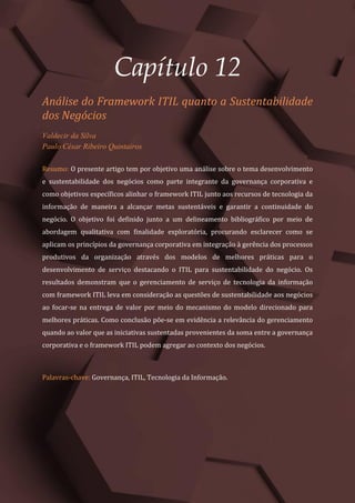 Gestão do Conhecimento e Inovação – Volume 9
137
Capítulo 12
Análise do Framework ITIL quanto a Sustentabilidade
dos Negócios
Valdecir da Silva
Paulo César Ribeiro Quintairos
Resumo: O presente artigo tem por objetivo uma análise sobre o tema desenvolvimento
e sustentabilidade dos negócios como parte integrante da governança corporativa e
como objetivos específicos alinhar o framework ITIL junto aos recursos de tecnologia da
informação de maneira a alcançar metas sustentáveis e garantir a continuidade do
negócio. O objetivo foi definido junto a um delineamento bibliográfico por meio de
abordagem qualitativa com finalidade exploratória, procurando esclarecer como se
aplicam os princípios da governança corporativa em integração à gerência dos processos
produtivos da organização através dos modelos de melhores práticas para o
desenvolvimento de serviço destacando o ITIL para sustentabilidade do negócio. Os
resultados demonstram que o gerenciamento de serviço de tecnologia da informação
com framework ITIL leva em consideração as questões de sustentabilidade aos negócios
ao focar-se na entrega de valor por meio do mecanismo do modelo direcionado para
melhores práticas. Como conclusão põe-se em evidência a relevância do gerenciamento
quando ao valor que as iniciativas sustentadas provenientes da soma entre a governança
corporativa e o framework ITIL podem agregar ao contexto dos negócios.
Palavras-chave: Governança, ITIL, Tecnologia da Informação.
 