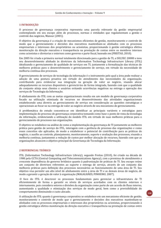 Gestão do Conhecimento e Inovação – Volume 9
138
1 INTRODUÇÃO
O processo de governança corporativa representa uma parcela relevante da gestão empresarial
contemplando em seu escopo além de processos, normas e entidades que regulamentam a gestão e
controle dos negócios, Mansur (2001).
O objetivo da governança é a criação de mecanismos eficientes de gestão, monitoramento e controle de
modo que o gerenciamento e decisões dos executivos mantenham-se alinhados com os processos
empresariais e interesses dos proprietários ou acionistas, proporcionando à gestão estratégica efetiva
monitoração da direção executiva e transparência na prestação de contas entre os membros internos
como acionistas e diretorias e externos como governo e parte fiscal, baseado em (FREITAS, 2010).
Em 2005 foi criada a primeira normal totalmente direcionada para a gestão de TI, a ISO/IEC 20000 e teve
seu desenvolvimento alinhado às diretrizes da Information Technology Infrastructure Library (ITIL)
idealizando o gerenciamento de qualidade de serviços em TI, juntamente a formalização das técnicas de
melhores práticas para o desenvolvimento e gerenciamento de serviço, em virtude da necessidade de
melhoria contínua dos processos.
O gerenciamento de serviços de tecnologia da informação é o instrumento pelo qual a área pode realizar a
adoção de uma postura proativa em virtude do atendimento das necessidades da organização,
contribuindo para evidenciar sua integração na geração de valor ao negócio, visando alocar
adequadamente os recursos disponíveis e gerenciá-los de forma integrada, fazendo com que a qualidade
do conjunto atinja seus clientes e usuários evitando ocorrências negativas na entrega e operação dos
serviços de Tecnologia da Informação.
O alinhamento do ITIL com as metas organizacionais resulta em um modelo de governança corporativa
focado na utilização otimizada de recursos no desenvolvimento das atividades organizacionais
estabelecendo uma diretriz ao gerenciamento de serviço em consideração as questões estratégicas e
operacionais ao focar-se na entrega de valor ao negócio através de seu mecanismo de gerenciamento.
A problemática do estudo concentra-se em identificar as principais variáveis e estratégias para
implementação do processo de governança corporativa tomando como base o ponto de vista da tecnologia
da informação, evidenciando a utilização do modelo ITIL em virtude de suas melhores práticas para o
gerenciamento de processos nas organizações.
O objetivo se estabelece na análise de como a implementação da governança de TI juntamente as melhores
prática para gestão de serviço do ITIL, interagem com a gerência de processo das organizações e como
esses conceitos são aplicados, de modo a estabelecer o potencial de contribuição para as práticas do
negócio, o auxílio ao controle, planejamento, monitoramento, suporte e avaliação dos processos, visando a
melhoria contínua, juntamente a redução de custos por melhor alocação de recursos, fazendo com que as
organizações alcancem o objetivo principal da Governança de Tecnologia da Informação.
2 REFERENCIAL TEÓRICO
ITIL (Information Technology Infrastructure Library), segundo Freitas (2010), foi criado na década de
1980 pela CCTA (Central Computing and Telecommunications Agency), com a premissa de atendimento a
crescente dependência do governo britânico quanto à padronização de práticas de TI. Seu escopo reúne
um conjunto de diretrizes referentes ao suporte e entrega de serviço, através de um conjunto das
melhores práticas para definição dos processos necessários ao funcionamento de uma área de TI. Seu
objetivo visa permitir um alto nível de alinhamento entre a área de TI e as demais áreas de negócio, de
modo a garantir a geração de valor à organização (MAGALHÃES; PINHEIRO, 2007).
O foco do ITIL é descrever os processos fundamentais para gerenciar a infraestrutura de TI
eficientemente de forma a garantir os níveis de serviços acordados com os clientes externos e
internamente, pois considera setores e divisões da organização como parte de um acordo de fluxo interno,
aumentando a qualidade e otimização dos serviços de modo geral, bem como a previsibilidade do
comportamento diminuindo o custo alocado.
A utilização do ITIL quanto à governança corporativa se estabelece em um mecanismo eficiente de gestão,
monitoramento e controle de modo que o gerenciamento e decisões dos executivos mantenham-se
alinhados com os processos empresariais e interesses dos proprietários ou acionistas, proporcionando à
gestão estratégica efetiva monitoração da direção executiva e transparência na prestação de contas entre
 