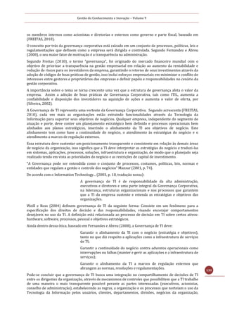 Gestão do Conhecimento e Inovação – Volume 9
139
os membros internos como acionistas e diretorias e externos como governo e parte fiscal, baseado em
(FREITAS, 2010).
O conceito por trás da governança corporativa está calcado em um conjunto de processos, políticas, leis e
regulamentações que definem como a empresa será dirigida e controlada. Segundo Fernandez e Abreu
(2008), o seu maior fator de motivação é a transparência na administração.
Segundo Freitas (2010), o termo “governança”, foi originado do mercado financeiro mundial com o
objetivo de priorizar a transparência na gestão empresarial em relação ao aumento da rentabilidade e
redução de riscos para os investidores da empresa, garantindo o retorno de seus investimentos através da
adoção de códigos de boas práticas de gestão, isso inclui esforços empresariais em minimizar o conflito de
interesses entre gestores e proprietários das empresas e definir papéis e responsabilidades no cenário da
gestão corporativa.
A importância sobre o tema se torna crescente uma vez que a estrutura de governança afeta o valor da
empresa. Assim a adoção de boas práticas de Governança Corporativa, tais como ITIL, aumenta a
confiabilidade e disposição dos investidores na aquisição de ações e aumenta o valor de oferta, por
(Silveira, 2002).
A Governança de TI representa uma vertente da Governança Corporativa. Segundo acrescenta (FREITAS,
2010), cada vez mais as organizações estão extraindo funcionalidades através da Tecnologia da
Informação para suportar seus objetivos de negócios. Qualquer empresa, independente do segmento de
atuação e porte, deve conter um planejamento estratégico bem definido e processos operacionais bem
alinhados aos planos estratégicos, inserindo o alinhamento da TI aos objetivos de negócio. Este
alinhamento tem como base a continuidade do negócio, o atendimento às estratégias do negócio e o
atendimento a marcos de regulação externos.
Essa estrutura deve sustentar um posicionamento transparente e consistente em relação às demais áreas
de negócio da organização, isso significa que a TI deve interpretar as estratégias do negócio e traduzi-las
em sistemas, aplicações, processos, soluções, infraestrutura e organização, de modo que o planejado seja
realizado tendo em vista as prioridades do negócio e as restrições de capital de investimento.
“A Governança pode ser entendida como o conjunto de processos, costumes, políticas, leis, normas e
entidades que regulam a gestão e controle dos negócios” Mansur (2001, p. 74).
De acordo com o Information Technology... (2003, p. 10, tradução nossa):
A governança de TI é de responsabilidade da alta administração,
executivos e diretores e uma parte integral da Governança Corporativa,
na liderança, estruturas organizacionais e nos processos que garantem
que a TI da empresa sustente e estenda as estratégias e objetivos das
organizações.
Weill e Ross (2004) definem governança de TI da seguinte forma: Consiste em um fenômeno para a
especificação dos direitos de decisão e das responsabilidades, visando encorajar comportamentos
desejáveis no uso da TI. A definição está relacionada ao processo de decisão em TI sobre certos ativos:
hardware, software, processos, pessoal e objetivos estratégicos.
Ainda dentro dessa ótica, baseado em Fernandes e Abreu (2008), a Governança de TI deve:
Garantir o alinhamento da TI com o negócio (estratégia e objetivos),
tanto no que diz respeito a aplicações como a infraestrutura de serviços
de TI;
Garantir a continuidade do negócio contra adventos operacionais como
interrupções ou falhas (manter e gerir as aplicações e a infraestrutura de
serviços);
Garantir o alinhamento da TI a marcos de regulação externos que
abrangem as normas, resoluções e regulamentações.
Pode-se concluir que a governança de TI busca uma integração no compartilhamento de decisões de TI
entre os dirigentes da organização, através de mecanismos de controles que possibilitem que a TI trabalhe
de uma maneira o mais transparente possível perante as partes interessadas (executivos, acionistas,
conselho de administração), estabelecendo as regras, a organização e os processos que norteiam o uso da
Tecnologia da Informação pelos usuários, clientes, departamentos, divisões, negócios da organização,
 