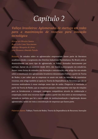 Gestão do Conhecimento e Inovação – Volume 9
14
Capítulo 2
Valleys brasileiros: Aglomerados de startups em redes
para a maximização de recursos para inovação
tecnológica
Kleber de Oliveira Santos
Rosa Leila Lima Nascimento
Rodrigo Mesquita de Jesus
Ana Eleonora Almeida Paixão
Resumo: Os estudos sobre os aglomerados empresariais fazem parte da literatura
acadêmica desde o surgimento dos Distritos Industriais Marshalianos. No Brasil, está se
desenvolvendo um novo tipo de aglomerado, os Valley, formados basicamente por
startups. Apesar de, já existirem desde 2011, não houve a preocupação em estudá-los.
Assim, como forma de entender sua formação e estruturação, este artigo faz um estudo
sobre a constituição dos aglomerados brasileiros denominados Valleys a partir da Teoria
de Redes, e por saber que as empresas se unem em rede na intenção de maximizar
recursos, este artigo também se apoia na Teoria da Dependência de Recursos que são os
recursos motivadores à essas startups nesse tipo de união. Chegou-se a conclusão, a
partir da Teoria de Redes, que as empresas passam a desempenhar este tipo de relações
para se fortalecerem e conseguir vantagens competitivas através da colaboração e
cooperação, sendo seus recursos maximizados a partir dos elos entre as microempresas,
notando-se também que há a necessidade de institucionalização e legitimação desses
aglomerados, tendo em vista a concentração de empresas que fazem parte.
Palavras-chaves: Valleys; Teoria de Redes; Teoria da Dependência de Recursos; Inovação
 