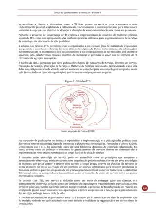 Gestão do Conhecimento e Inovação – Volume 9
140
fornecedores e cliente, a determinar como a TI deve prover os serviços para a empresa o mais
eficientemente possível, englobando a estrutura de relacionamento e também processos para direcionar e
controlar a empresa com objetivo de alcançar a obtenção de valor e minimização dos riscos aos processos.
Portanto o processo de Governança de TI engloba a implementação de modelos de melhores práticas
inserindo ITIL como um agrupamento das melhores práticas utilizadas para o gerenciamento de serviços
de tecnologia de informação de alta qualidade.
A adoção das práticas ITIL permitem levar a organização a um elevado grau de maturidade e qualidade
que permita o uso eficaz e eficiente dos seus ativos estratégicos de TI, isso inclui sistemas de informação e
infraestrutura de TI, mantendo o foco no alinhamento e na integração com as necessidades dos clientes e
usuários, esta característica realça o objetivo de mensurar e gerenciar o valor que os serviços de TI
efetivamente agregam ao negócio.
O núcleo da ITIL é composto por cinco publicações (figura 1): Estratégia de Serviço, Desenho de Serviço,
Transição de Serviço, Operação de Serviço e Melhoria de Serviço Continuada, representando cada uma
delas um estágio do ciclo de vida do serviço, contendo orientações para uma abordagem integrada, sendo
aplicáveis a todos os tipos de organizações que fornecem serviços para um negócio.
Figura 1: O Núcleo ITIL
Fonte: adaptado de Freitas (2010)
Seu conjunto de publicações se destina a especializar a implementação e a utilização das práticas para
diferentes setores industriais, tipos de empresas e plataformas tecnológicas. Fernandez e Abreu (2008),
acrescentam que o ITIL foi concebido para ser uma biblioteca dinâmica de conteúdo relacionado. Em
suma, orienta como as políticas e processos de gerenciamento de serviços devem ser desenvolvidas e
implementadas como ativos estratégicos ao longo do ciclo de vida do serviço.
O conceito sobre estratégia de serviço pode ser entendido como os princípios que norteiam o
gerenciamento de serviço, mostrando como uma organização pode transformá-lo em um ativo estratégico
de maneira que possa operar e crescer com sucesso a longo prazo, através da alocação de recurso de
forma eficiente por meio da criação de um portfólio de serviço estruturado para resolver problemas de
demanda, definir os padrões de qualidade do serviço, gerenciamento de aspectos financeiros e estabelecer
diferencial entre os competidores, transmitindo assim o conceito de valor de serviço entre os grupos
interessados e clientes.
De acordo com ITIL, um serviço é definido como um meio de entregar valor aos clientes, e o
gerenciamento de serviço definido como um conjunto de capacitações organizacionais especializadas para
fornecer valor aos clientes na forma serviço, compreendendo o processo de transformação de recurso em
serviços de grande valor, onde o termo capacitações se refere aos processos e funções para gerenciamento
dos serviços ao longo do seu ciclo de vida.
O conceito de maturidade organizacional em ITIL é utilizado para classificação do nível de implementação
do modelo, podendo ser aplicado desde um setor isolado a totalidade da organização e em vários níveis de
certificações.
 