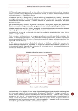 Gestão do Conhecimento e Inovação – Volume 9
141
A ITIL considera que os provedores de serviços podem ser internos, caracterizados por áreas da própria
organização onde o risco e a flexibilidade tendem a serem maiores, ou externos representados por clientes
onde o risco é maior e a flexibilidade reduzida.
A relação de mercado e a concepção do catálogo de serviço é estabelecida pela relação entre o serviço e a
estratégia, assim um serviço é oferecido dentro de uma estratégia ou vice-versa. Para atingir esse grau de
sensibilidade é necessário entender o cliente e identificar as oportunidades direcionando alvos para
potenciais serviços.
Em posse da descoberta do espaço de mercado a ser focado, a definição dos serviços deve ocorrer com
base na premissa do valor que estas podem agregar aos ativos e resultados esperados pelos clientes.
Estabelecer o portfólio de serviço significa representar os compromissos e investimentos feitos por uma
organização provedora de serviços para todos os clientes e espaço de mercado.
Os catálogos de serviço são caracterizado por uma representação da parte do portfólio visível para o
cliente, e que gera receita.
Neste contexto a habilitação de um serviço para operação está vinculada a avaliação estratégica das
ofertas, estabelecimento de objetivos e alinhamento dos ativos do serviço com os resultados esperados e
com as necessidades do cliente de maneira a incentivar a expansão do negócio, explorando o potencial dos
espaços de mercado atendidos.
A ITIL incorpora um mecanismo destinado à melhoria de eficiência e eficácia dos processos de
gerenciamento de serviços de TI, decorrente da necessidade contínua de alinhamento e integração as
necessidades do negócio (figura 2). Esse mecanismo de melhoria de serviço continuada foi baseado na
metodologia PDCA (Plan – Do – Check – ACT).
Figura 2: Processo de melhoria no ciclo PDCA.
Fonte: adaptado de Freitas (2010).
Segundo Freitas (2010), modelo PDCA foi criado no período pós-segunda guerra mundial, com o programa
de reconstrução do país pelo professor e consultor de qualidade William Edward Deming, credenciado por
ser um método interativo de gestão de quatro passos (Planejar – Executar – Verificar – Agir), utilizado
amplamente para controle e melhoria contínua de processos e produtos. Com esse embasamento a ITIL
orienta, através de princípios, práticas e métodos, fazendo uso das técnicas de gerenciamento da
qualidade, como fazer melhorias incrementais e de larga escala sobre a qualidade dos serviços, nas metas
de eficiência operacional fortalecendo a continuidade dos negócios.
 