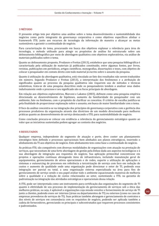 Gestão do Conhecimento e Inovação – Volume 9
142
3 MÉTODO
O presente artigo tem por objetivo uma análise sobre o tema desenvolvimento e sustentabilidade dos
negócios como parte integrante da governança corporativa e como objetivos específicos alinhar o
framework ITIL junto aos recursos de tecnologia da informação de maneira a alcançar as metas
sustentáveis e garantir a continuidade do negócio.
Para caracterização do tema, procurando em busca dos objetivos explanar a relevância para área de
tecnologia, o método utilizado para atingir os propósitos de análise foi estruturado sobre um
delineamento bibliográfico por meio de abordagem qualitativa com objetivos exploratórios, via análise de
materiais publicados sobre o tema.
Quanto ao delineamento proposto, Prodanov e Freitas (2013), estabelece que uma pesquisa bibliográfica é
caracterizada pela utilização de materiais já publicados constituído, entre algumas fontes, por livros,
revistas, publicações em periódicos, artigos científicos, monografias, dissertações e teses, com objetivo de
colocar o pesquisador em contato direto com todo material já escrito sobre o assunto da pesquisa.
Quanto à utilização da abordagem qualitativa, está vinculada ao fato dos resultados não serem traduzidos
em número. Segundo Prodanov e Freitas (2013), a interpretação dos fenômenos e a atribuição de
significados quanto ao processo da pesquisa qualitativa não requerem uso de métodos e técnicas
estatísticas, trata-se de uma pesquisa descritiva onde os pesquisadores tendem a analisar seus dados
indutivamente onde o processo e seu significado são os focos principais de abordagem.
Em relação aos objetivos exploratórios, Marconi e Lakatos (2003), definem como uma pesquisa empírica
direcionada ao desenvolvimento de hipóteses, aumento da familiaridade do pesquisador com um
ambiente, fato ou fenômeno, com o propósito de clarificar os conceitos. O critério de escolha justifica-se
pela finalidade de proporcionar explanação sobre o assunto, em busca de maior familiaridade com o tema.
O foco da análise concentra-se na integração dos princípios de governança corporativa com a gerência dos
processos produtivos da organização através das diretrizes de um modelo direcionado para melhores
práticas quanto ao desenvolvimento de serviço destacando o ITIL para sustentabilidade do negócio.
Como conclusão procura-se colocar em evidência a relevância do gerenciamento estratégico quanto ao
valor que as iniciativas sustentadas podem agregar ao contexto dos negócios.
4 RESULTADOS
Qualquer empresa, independente do segmento de atuação e porte, deve conter um planejamento
estratégico bem definido e processos operacionais bem alinhados aos planos estratégicos, inserindo o
alinhamento da TI aos objetivos de negócio. Este alinhamento tem como base a continuidade do negócio.
As práticas ITIL são compatíveis com diversas modalidades de organizações com atuação na prestação de
serviços, que necessitam de uma forte abordagem de gestão pela ênfase dada aos aspectos tecnológicos e à
sua abordagem de integração aos requisitos do negócio. Sua aplicação primordial concentrasse em
projetos e operações contínuas abrangendo itens de infraestrutura, incluindo manutenção geral de
equipamentos, gerenciamento de ativos operacionais e de redes, suporte a utilização de aplicações e
sistemas e outsourcing de processos em referência a terceirização de serviço com foco em redução de
custos e aumento de qualidade onde uma organização pode direcionar o setor de TI, podendo essa
integração ser parcial ou total, a uma organização externa especializada na área para fins de
gerenciamento de serviço sendo o seu papel avaliar todo o ambiente equacionando maneiras de melhoria
sobre a qualidade e a redução de custos relacionados ao setor, sustentando a ITIL na garantia de
padronização na integração das atividades estratégicas e operacionais dessa relação.
A ITIL pode ser interpretada como um instrumento para certificação das organizações do segmento de TI
quanto à efetividade de seu processo de implementação do gerenciamento de serviços sob a ótica das
melhores práticas, ou seja, é aplicável a organizações cuja missão envolve o fornecimento de serviço de TI
junto a clientes, podendo esses ser internos (áreas ou departamentos de TI) ou externos (como no caso de
empresas provedoras de serviços de TI). Suas práticas também abrangem o gerenciamento de contratos e
dos níveis de serviços em consonância com os requisitos de negócio, podendo ser aplicada também a
cadeia de fornecedores, gerenciando os principais e subcontratados que requerem processos consistentes
e padronizados.
 