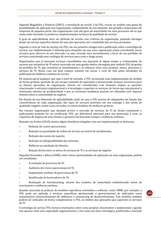 Gestão do Conhecimento e Inovação – Volume 9
143
Segundo Magalhães e Pinheiro (2007), a introdução da versão 3 da ITIL, trouxe ao modelo uma gama de
possibilidades de aplicação nas organizações, independente de seu tamanho, das grandes corporações até
empresas de pequeno porte, das organizações com alto grau de maturidade em seus processos até as que
ainda estão iniciando as primeiras implementações na busca da qualidade do serviço.
O grau de aplicabilidade deve ser definido de acordo com critérios da organização, podendo abranger
desde um serviço específico dentro de uma das operações até a totalidade dos serviços prestados.
Segundo o ciclo de vida do serviço em ITIL, em seu primeiro estágio está a publicação sobre a estratégia de
serviço, sua implementação é indicada para situações em que uma organização esteja concebendo novos
serviços para oferecer ao seu mercado, ou seja, revendo seus investimentos a favor de seu portfólio de
serviços concebendo seus catálogos de serviços para curto e longo prazo.
Organizações que já possuem serviços consolidados em operação já algum tempo, a continuidade do
sucesso nas iniciativas de TI estará ancorada em uma gestão efetiva abrangida pelo módulo ITIL de gestão
do portfólio de TI, que coordena os investimentos e os esforços entre seus projetos, ativos, processos e
serviços de TI. Nesse caso um bom começo consiste em iniciar o ciclo de vida pelas atividades da
publicação de melhoria contínua de serviço.
De maneira geral qualquer que seja o nível de entrada, a ITIL recomenda uma implementação do modelo
de forma gradual, partindo de um escopo reduzido de operações e promovendo avanços sucessivos para
as demais operações da organização. Devem ser consideradas com bastante ímpeto as questões
relacionadas à estrutura organizacional e à tecnologia a suportar os serviços, de forma que seja possível a
otimização máxima de produtividade e que as eventuais mudanças possam ser efetuadas com impacto
mínimo sobre a continuidade do negócio.
Em função da sua dimensão de aplicabilidade, pode ser que a ITIL precise de adaptações em função das
características de cada organização, dos tipos de serviços previstos em seu catálogo e dos níveis de
qualidade exigidos, assim como em todos os outros modelos de melhores práticas.
Em resumo organizações que desejam prover o mercado de serviços de TI de forma consistente e
padronizada poderão ter na certificação ITIL um diferencial adicional para sua pontuação a visar os
requisitos de negócio de seus clientes e gerenciá-los buscando sempre a melhoria contínua.
Baseado em Freitas (2010), dentre alguns benefícios atingidos com sua implementação se destacam:
 Redução de custos operacionais;
 Redução na quantidade de ordens de serviço na central de atendimento;
 Redução dos custos de suporte;
 Redução na indisponibilidade dos sistemas;
 Melhoria na satisfação de Clientes;
 Relação direta entre os ativos de serviços de TI e os serviços do negócio.
Segundo Fernandes e Abreu (2008), entre várias oportunidades de aplicação em uma organização, podem
ser ressaltadas:
 A avaliação de processos de TI;
 Auditoria dos riscos operacionais de TI;
 Implantação modular da governança de TI;
 Qualificação de fornecedores de TI;
 Realização de benchmarking, através dos modelos de maturidade estabelecendo metas de
crescimento e melhoria contínua.
Quando associada às práticas de modelos específicos orientados a software, como CMMI, por exemplo, a
ITIL pode ser aplicada a serviços específicos aprimorando o gerenciamento de aplicações como
manutenções, desenvolvimento de softwares e outsourcing de desenvolvimento. Tais modelos também
podem ser utilizados de forma complementar a ITIL, no âmbito das aplicações que suportam os serviços
de TI.
A estratégia de serviço ITIL fornece orientações sobre como projetar, desenvolver e implementar a gestão
não apenas como uma capacidade organizacional, e sim como um ativo estratégico, justificando a inserção
 